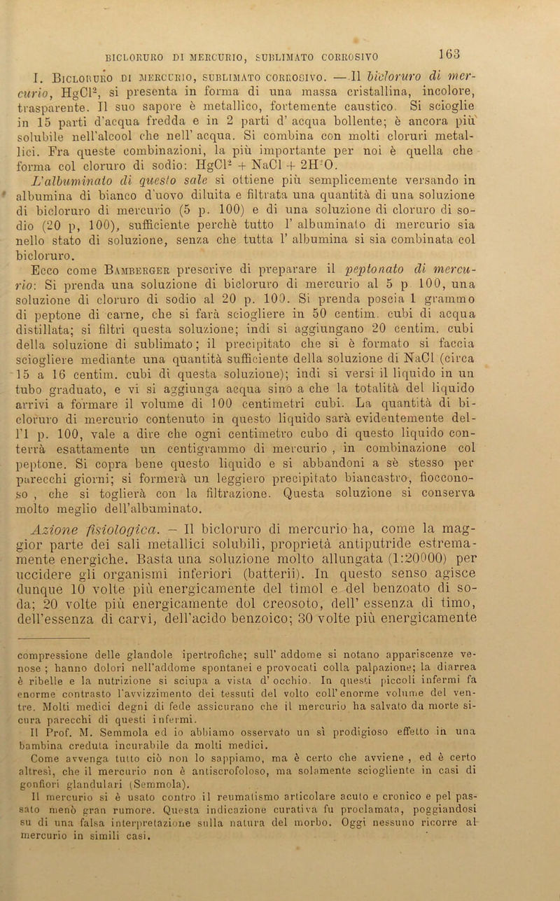 I. Biclobüro di iwercl'eio, süblimato corrogivo. —II bicloruro di mer- curio, HgCl'-, si presenta in forma di una raassa cristallina, incolore, trasparente. II suo sapore e metallico, fortemente caustico. Si scioglie in 15 parti d’acqua fredda e in 2 parti d’ acqua bollente; e ancora piu solubile nell’alcool che nell’ acqua. Si combina con molti cloruri metal- lici. Fra queste eombinazioni, la piu importante per noi e quella che forma col cloruro di sodio: HgCl- + NaCl -f 2H0. L'albuminato di questo seile si oitiene piü semplicemente versando in albumina di bianco d’uovo diluita e filtrata una quantitä di una soluzione di bicloruro di mercurio (5 p. 100) e di una soluzione di cloruro di so- dio (20 p, 100), sufficiente perche tutto 1’ albuminato di mercurio sia nello stato di soluzione, senza che tutta 1’ albumina si sia combinata col bicloruro. Ecco come Bamberger preserive di preparare il peptonato di mercu- rio-. Si prenda una soluzione di bicloruro di mercurio al 5 p 100, una soluzione di cloruro di sodio al 20 p. 100. Si prenda poscia 1 grammo di peptone di carne, che si farä sciogliere in 50 centim. cubi di acqua distillata; si filtri questa soluzione; indi si aggiungano 20 centim. cubi della soluzione di süblimato; il precipitato che si e formato si faccia sciogliere mediante una quantitä sufficiente della soluzione di NaCl (circa 15 a 16 centim. cubi di questa soluzione); indi si versi il liquido in un tubo graduato, e vi si aggiunga acqua sino a che la totalitä del liquido arrivi a formare il volume di 100 centimetri cubi. La quantitä di bi- cloruro di mercurio contenuto in questo liquido sarä evidentemente del- l’l p. 100, vale a dire che ogni centimetro cubo di questo liquido con- terrä esattamente un centigrammo di mercurio , in combinazione col peptone. Si copra bene questo liquido e si abbandoni a se stesso per parecchi giorni; si formerä un leggiero precipitato biancastro, fioccono- so , che si toglierä con la iiltrazione. Questa soluzione si conserva molto rneglio deU’albuminato. Azione fisiologica. - Il bicloruro di mercurio ha, come la mag- gior parte dei sali metallici solubili, proprietä antiputride estrema- mente energiche. Basta una soluzione molto allungata (1:20000) per uccidere gli organismi inferior! (batterii). In questo senso agisce dunque 10 volle piu energicamente del timol e del benzoato di so- da; 20 volle piü energicamente dol creosoto, dell’ essenza di timo, deil’essenza di carvi, dell’acido benzoico; 30 volle piü energicamente compressione delle glandole ipertrofiche; sull’ addome si notano appariscenze ve- nöse ; hanno dolori nell’addome spontanei e provocati colla palpazione; la diarrea e ribelle e la nutrizione si sciupa a vista d’ occhio. In questi piccoli infermi fa enorme contrasto 1‘avvizzimento dei tessuti del volto coli’enorme volume del ven- tre. Molti rnedici degni di fede assicurano che il mercurio ha salvato da morte si- cnra parecchi di questi infermi. Il Prof. M. Semmola ed io abbiamo osservato un si prodigioso effetto in una bambina creduta incurabile da molti medici. Come awenga tutto ciö non lo sappiamo, ma e certo che avviene , ed e certo altresi, che il mercurio non e antiscrofoloso, ma solamente sciogliente in casi di gonfiori glandulari (Semmola). Il mercurio si e usato contro il reumalismo arlicolare acuto e cronico e pel pas- sato meno gran rumore. Questa indicazione curativa fu proclamata, poggiandosi su di una falsa inlerpretazione sulla natura del morbo. Oggi nessuno ricorre al mercurio in simili casi.