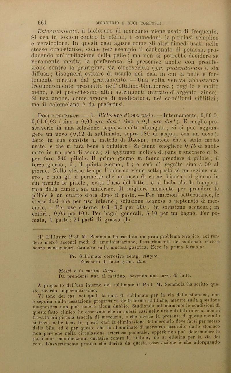 Esternamente, il bicloruro di mercurio viene usato di frequente. Si usa in lozioni contro le efelidi, i cornedoni, la pitiriasi semplice e versicolore. In questi casi agisce come gli altri rimedi usati nelle stesse circostanze, come per esempio il carbonato di potassa, pro- duoend o un’ irritazione della pelle ; ma non si potrebbe decidere se veramente merita la preferenza. Si prescrive ancbe con predile- zione contro la prurigine, sia circoscritta (pr. pudendorum), sia diffusa ; bisognerä evitare di usarlo nei casi in cui la pelle e for- temente irritata dal grattamento.—Una volta veniva abbastanza frequentemente prescritto nell’ oftalmo-blennorrea ; oggi lo e molto meno, e si preferiscono altri astringenti (nitrato d’ argento, zinco). Si usa anche, come agente di medicatura, nei condilomi sifilitici; ma il caloinelano e da preferirsi. Dosi e preparati. — 1. Bicloruro di mercurio. — Internamente, 0,00,5- 0,01-0,03 (sino a 0,03 pro dosi! sino a 0,1 pro die!). E meglio pre- scviverlo in una soluzione acquosa molto allungata ; vi si puö aggiun- gere un uovo (0,12 di sublimato, sopra 180 di acqua, con un uovo). Ecco in che consiste il metodo di Dzondi , metodo ehe e stato molto usato, e che si favä bene a rifiutare : Si fanno sciogliere 0,75 di subli- mato in un poco di acqua ; si aggiunge mollica di pane e zucchero q. b. per fare 240 pillole. Il primo giorno si fanno prendere 4 pillole ; il terzo giorno , 6 ; il quinto giorno , 8 ; e cosi di seguito sino a 30 al giorno. Nello stesso tempo 1’ infermo viene sottoposto ad un regime ma- gro , e non gli si permette che un poco di carne bianca ; il giorno in cui prende le pillole , evita 1’ uso del latte , e si bada che la tempera- tura della camera sia uniforme. Il migliore momento per prendere le pillole e un quarto d’ora dopo il pasto.—Per iniezioni sottocutanee, le stesse dosi che per uso interno ; soluzione acquosa o peptonato di mer- curiö. — Per uso esterno, 0,1-0,2 per 100 , in soluzione acquosa; in colliri , 0,05 per 100. Per bagni generali, 5-10 per un bagno. Per po- mata, 1 parte: 24 parti di grasso (1). (1) L’Illustre Prof. M. Semmola ha risoluto un gran problema terapico. col ren- dere merce acconci modi di amministrazione, l’assorbimento del sublimato certo e senza conseguenze dannose sulla mucosa gastrica. Ecco la prima l'or'mola: Pr. Sublimato corrosivo centg. cinque. Zucchero di latte gram. due. Mesci e fa cartine dleci. Da prendersi una al mattino, bevendo una tazza di latte. A proposito dell’uso interno del sublimato il Prof. M. Semmola ha scritto que- sto ricordo importantissimo. Yi sono dei casi nei quali la cura di sublimato per la via dello stomaco, non e seguita dalla cessazione progressiva delle forme sifilitiche, mentre sulla questione diagnostica non puö cadere alcun dubbio. Studiando attentamente le condizioni di questo fatto clinico, ho osservato che in questi casi nelle urine di tali infermi non si trova la piü piccola traccia di mercurio, e che invece la presenza di questo metallo si trova nelle feci. In questi casi la eliminazione del mercurio deve farsi per mezzo della bile, ed e per questo che lo albuminato di mercurio assorbito dallo stomaco non perviene nella circolazione arteriosa generale, epperö non puö determinare le particolari modificazioni curative contro la sifilide, ne si elimina per la via dei reni. L’avvertimento pratico che deriva da questa osservazione e che allorquando