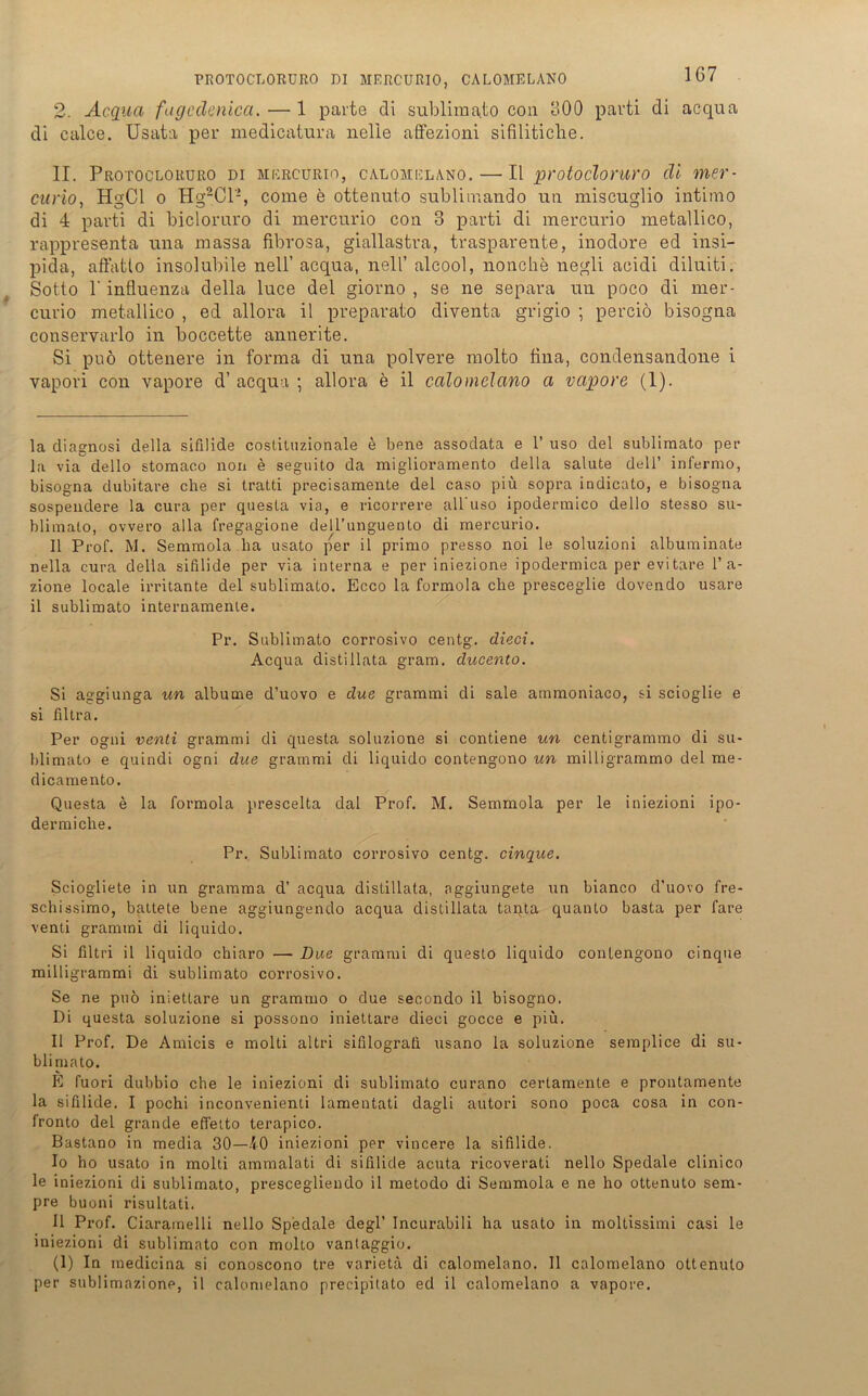 2. Acqua fagcdenica. — 1 parte cli sublimato con 300 parti di acqua di calce. Usata per medicatura nelie affezioni sifilitiche. II. PrOTOCLOKURO DI MERCURIO, CALOMELANO.— II protoclomro (11 «D curio, HgCl o HgaCl2, come e ottenuto sublimando uti miscuglio intimo di 4 parti di biclomro di mercurio cou 3 parti di mercurio metallico, rappresenta una massa fibrosa, giallastra, trasparente, inodore ed insi- pida, affatlo insolubile nell’ acqua, nell’ alcool, nonche negli acidi diluiti. Sotto 1'influenza della luce del giorno , se ne separa un poco di mer- curio metallico , ed allora il preparato diventa grigio ; perciö bisogua conservarlo in boccette annerite. Si puo ottenere in forma di una polvere molto fina, condensandone i vapori con vapore d’acqua ; allora e il calomelano a vapore (1). la diagnosi della sifilide costituzionale e bene assodata e 1’ uso del sublimato per la via dello stomaco non e seguito da miglioramento della salute del 1’ infermo, bisogna dubitare che si tratti precisamente del caso piu sopra indicato, e bisogna sospendere la cura per questa via, e ricorrere all uso ipodermico dello stesso su- blimalo, ovvero alla fregagione dell’unguento di mercurio. Il Prof. M. Semmola ha usato per il primo presso noi le soluzioni albuminate nella cura della sifilide per via interna e per iniezione ipodermica per evi tare 1’ a- zione locale irritante del sublimato. Ecco la formola che presceglie dovendo usare il sublimato internamente. Pr. Sublimato corrosivo centg. dieci. Acqua distillata gram, ducento. Si aggiunga un albume d’uovo e due grammi di sale atnmoniaco, si scioglie e si filtra. Per ogni venti grammi di questa soluzione si contiene un centigrammo di su- blimato e quindi ogni due grammi di liquido contengono un milligrammo del me- dicamento. Questa e la formola prescelta dal Prof. M. Semmola per le iniezioni ipo- dermiche. Pr, Sublimato corrosivo centg. cinque. Sciogliete in un gramma d’ acqua distillata, aggiungete un bianco d’uovo fre- schissimo, battete bene aggiungendo acqua distillata tanta quanto basta per fare venti grammi di liquido. Si filtri il liquido chiaro — Due grammi di questo liquido contengono cinque milligrammi di sublimato corrosivo. Se ne puo iniettare un grammo o due secondo il bisogno. Di questa soluzione si possono iniettare dieci gocce e piü. Il Prof. De Amicis e molti altri sifilograti usano la soluzione semplice di su- blimato. K fuori dubbio che le iniezioni di sublimato curano cerlamente e prontamente la sifilide. I pochi inconvenienti lamentati dagli autori sono poca cosa in con- fronto del grande effetto terapico. Bastano in media 30—40 iniezioni per vincere la sifilide. 10 ho usato in molti ammalati di sifilide acuta ricoverati nello Spedale clinico le iniezioni di sublimato, prescegliendo il metodo di Semmola e ne ho ottenuto sem- pre buoni risultati. 11 Prof. Ciaramelli nello Spedale degl’ Incurabili ha usato in mollissimi casi le iniezioni di sublimato con molto vantaggio. (1) In medicina si conoscono tre varietä di calomelano. Il calomelano ottenuto per sublimazione, il calomelano precipitato ed il calomelano a vapore.