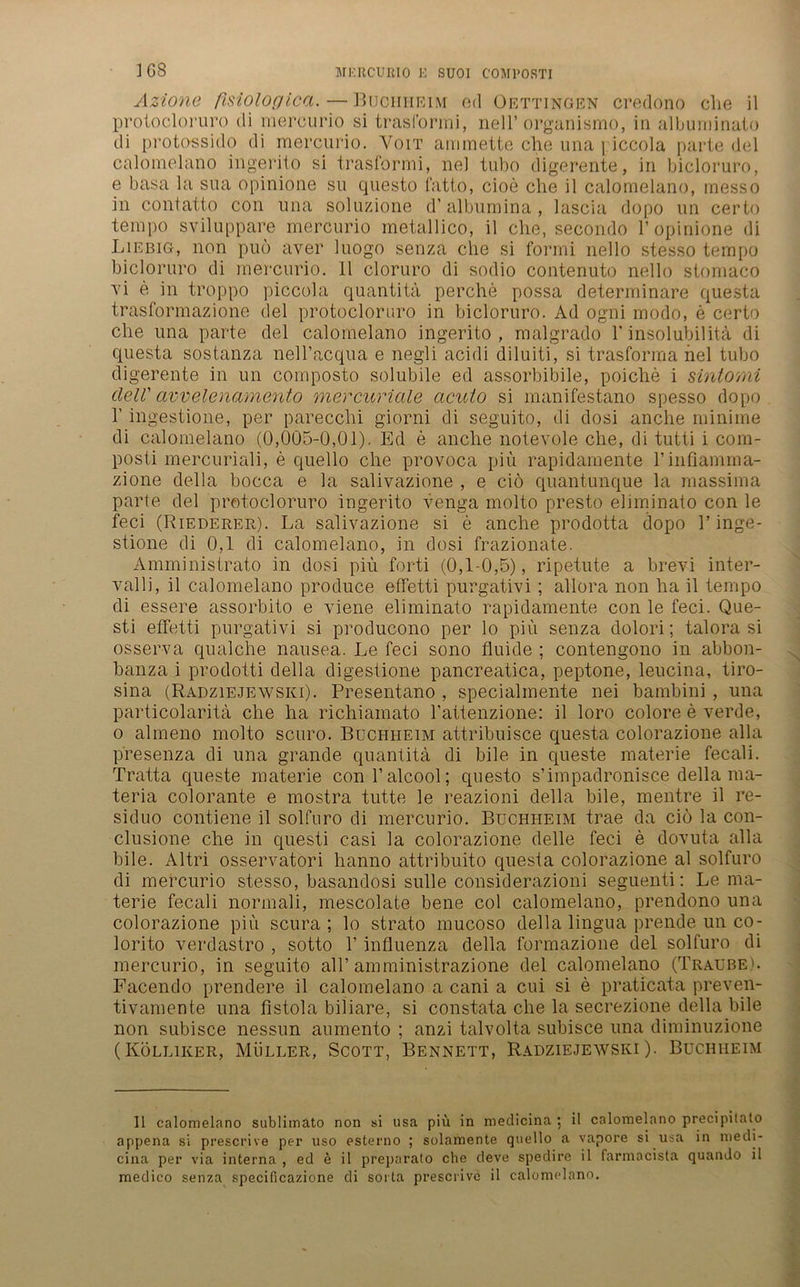 Azione fisiologica.—Buciiheim ed Oettingen credono che il protocloruro di mercurio si trasformi, nell’organismo, in albuminato di protossido di mercurio. Yoit ammette che una \ iccola parte del calomelano ingerito si trasformi, ne] tubo digerente, in bicloruro, e basa la sua opinione su questo fatto, cioe che il calomelano, inesso in contatto con una soluzione d'albumina, lascia dopo un certo tempo sviluppare mercurio metallico, il che, secondo 1’opinione di Liebig, non puö aver luogo senza che si forrni nello stesso tempo bicloruro di mercurio. Il cloruro di sodio contenuto nello stomaco vi e in troppo piccola quantitä perche possa determinare questa trasformazione del protocloruro in bicloruro. Ad ogni modo, e certo che una parte del calomelano ingerito, malgrado 1' insolubil ita di questa sostanza nell’acqua e negli acidi diluiti, si trasforma nel tubo digerente in un composto solubile ed assorbibile, poiclie i sintomi clell' avvelenamento mercuriale cicuto si manifestano spesso dopo 1’ ingestione, per parecchi giorni di seguito, di dosi anche minime di calomelano (0,005-0,01). Ed e anche notevole che, di tutti i com- posti mercuriali, e quello che provoca piü rapidamente Tinfiamma- zione della bocca e la salivazione , e ciö quantunque la massima parte del protocloruro ingerito venga molto presto eliminato con le feci (Riederer). La salivazione si e anche prodotta dopo 1’inge- stione di 0,1 di calomelano, in dosi frazionate. Amministrato in dosi piü forti (0,1-0,5), ripetute a brevi inter- valli, il calomelano produce effetti purgativi; allora non ha il tempo di essere assorbito e viene eliminato rapidamente con le feci. Que- sti effetti purgativi si producono per lo piü senza dolori; talora si osserva qualche nausea. Le feci sono fluide ; contengono in abbon- banza i prodotti della digestione pancreatica, peptone, leucina, tiro- sina (Radziejewski). Presentano , specialmente nei bambini , una particolaritä che ha richiamato l’attenzione: il loro colore e verde, o almeno molto scuro. Buchheim attribuisce questa colorazione alla presenza di una grande quantitä di bile in queste materie fecali. Tratta queste materie conl’alcool; questo s’impadronisce della ma- teria colorante e mostra tutte le reazioni della bile, mentre il re- siduo contiene il solfuro di mercurio. Buchheim trae da ciö la con- clusione che in questi casi la colorazione delle feci e dovuta alla bile. Altri osservatori hanno attribuito questa colorazione al solfuro di mercurio stesso, basandosi sulle considerazioni seguenti: Le ma- terie fecali normali, mescolate bene col calomelano, prendono una colorazione piü scura ; lo strato mucoso della lingua prende un co- lorito verdastro , sotto 1’ influenza della formazione del solfuro di mercurio, in seguito all’ amministrazione del calomelano (Traube). Facendo prendere il calomelano a cani a cui si e praticata preven- tivamente una fistola biliare, si constata che la secrezione della bile non subisce nessun aumento ; anzi talvolta subisce una diminuzione (Kölliker, Müller, Scott, Bennett, Radziejewski). Buchheim Il calomelano sublimato non si usa piü in medicina ; il calomelano precipitato appena si prescrive per uso esterno ; solamente quello a vapore si usa in metli- cina per via interna , ed e il preparato che deve spedire il farmacista quando il medico senza specificazione di sorta prescrive il calomelano.