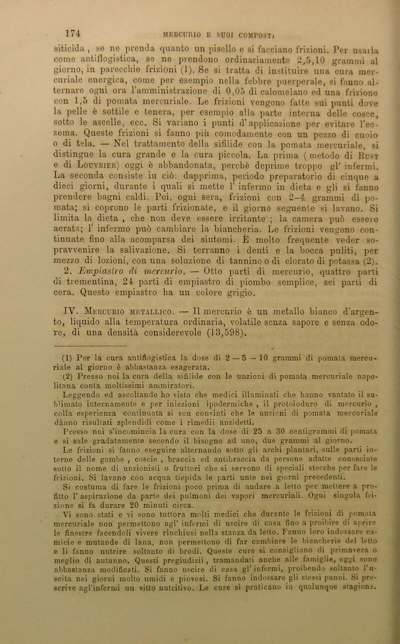 siticida , se ne prenda quanto un pisello e si facciano frizioni. Per usarla come antiflogistica, se ne prendono ordinariaraente 2,5,10 gramrrii al giorno, in pareccliie frizioni (1). Se si tratta di instituire una cura raer- curialo energica, come per esempio nella f ebb re puerperale, si fanno al- ternare ogni ora l’araministrazione di 0,05 di calomelano ed una frizione con 1,5 di pomata mercuriale. Le frizioni vengono fatte sui punti dove la pelle e sottile e tenera, per esempio alla parte interna delle cosce, sotto le ascelle, ecc. Si variano i punti d’applicazione per evitare l’ec- zema. Queste frizioni si fanno piü comodamente con un pezzo di cuoio o di tela. — Nel trattamento della sifilide con la pomata mercuriale, si distingue la cura grande e la cura piccola. La prima ( metodo di Rust e di Louvrier) oggi b abbandonata, perchö deprime troppo gl’ infermi. La seconda consiste iu ciö: dapprima, periodo preparatorio di cinque a dieci giorni, durante i quali si mette 1’ infermo in dieta e gli si fanno prendere bagni caldi. Poi, ogni sera, frizioni con 2-4 grammi di po- mata; si coprono le parti frizionate, e il giorno seguente si lavano. Si limita la dieta , die non deve essere irritante'; la camera puö essere aerata; 1’ infermo puö cambiare la biancheria. Le frizioni vengono con- tinuate fino alla acomparsa dei sintomi. E molto frequente veder so- pravvenire la salivazione. Si terranno i denti e la bocca puliti, per mezzo di lozioni, con una soluzione di tannino o di clorato di potassa (2). 2. Emjpiaslro di mercurio. — Otto parti di mercurio, quattro parti di treinentina, 24 parti di empiastro di piombo semplice, sei parti di cera. Questo empiastro ha un colore grigio. IV. Mercurio metallico. — II mercurio e un metallo bianco d’argen- to, liquido alla temperatura ordinaria, volatile scnza sapore e senza odo- re, di una densitä considerevole (13,598). (1) Per la cura antiflogistica la dose di 2 — 5 — 10 grammi di pomata mercu- riale al giorno e abbastanza esagerata. (2) Presso noi la cura della sifilide con le unzioni di pomata mercuriale nopo- litana conta moltissimi anmiiratori. Leggendo ed ascoltando ho visto che medici illuminati che hanno vantato il su- blimato internamente e per iniezioni ipodermiche , il protoioduro di mercurio , colla esperienza continuata si son convinti che le unzioni di pomata mercuriale däuno risultati splendidi come i rimedii anzidetti. Presso noi s’incomincia la cura con la dose di 25 a 30 centigrammi di pomata e si sale gradatamente secondo il bisogno ad uno, due grammi al giorno. Le frizioni si fanno eseguire alternando sotto gli arclii plantari, sulle parti in- terne delle gambe , coscie , braccia ed antibraccia da persone adatte conosciute sotto il nome di unzionisti o fruttori che si servono di speciali stecche per fare le frizioni. Si lavano con acqua tiepida le parti unte nei giorni precedenti. Si costuma di fare le frizioni poco prima di andare a letto per metiere a pro- fitto 1’ aspirazione da parte dei pulmoni dei vapori mercuriali. Ogni singola fri- zione si fa durare 20 minuti circa. Vi sono stati e vi sono tuttora molti medici che durante le frizioni di pomata mercuriale non permettono agl’ infermi di uscire di casa fino a proibire di aprire le finestre facendoli vivere rinchiusi nella stanza da letto. Fanno loro indossare ca- micie e mutande di lana, non permettono di far cambiare le biancherie dei letto e li fanno nutrire soltanto di brodi. Queste eure si consigliano di primavera o meglio di autunno. Questi pregiudizii , tramandati anche alle famiglie, oggi sono abbastanza modificati. Si fanno uscire di casa gl’infermi, proibendo soltanto l’u- scita nei giorni molto umidi e piovosi. Si fanno indossare gli stessi panni. Si pre- scrive agl’infermi un vitto nutritivo. Le eure si praticano in qualunque slagione.