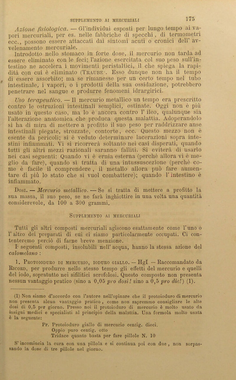 SUPPLEMENTO AI MERCURIALI Azione fisiologica.—Gl’individui esposti per lungo tempo ai va- pori mercuriali, per es. nelle fabbriche di specchi, di termometri ecc., possono essere attaccati dai sintorai acuti o cronici delP av- velenarnento mercuriale. Introdotto nello stomaco in forte dose, il mercurio non tarda ad essere eliminato con le feci; l’azione esercitata col suo peso sull’in- testino ne accelera i movimenti peristaltici, il clie spiega la rapi- ditä con cui e eliminato (Traube1. Esso dunque non ha il tempo di essere assorbito; ma se rimanesse per un certo tempo nel tubo intestinale, i vapori, o i prodotti della sua ossidazione, potrebbero penetrare nel sangue e produrre fenomeni idrargirici. Uso terapeuiieo. — Il mercurio metallico un tempo era prescritto contro le ostruzioni intestinali semplici, ostinate. Oggi non e piu usato in questo caso, ma lo e ancora contro T ileo, qualunque sia l’alterazione anatomica che produca questa malattia. Adoperandolo si ha di mira di mettere a profitto il suo peso per raddrizzare anse intestinali piegate, strozzate, contorte, ecc. Questo mezzo non e esente da pericoli; si e veduto determinare lacerazioni sopra inte- stini inflammati. Yi si ricorrera soltanto nei casi disperati, quando tutti gli altri rnezzi razionali saranno falliti. Si evitera di usarlo nei casi seguenti: Quando vi e ernia esterna (perche allora vi e me- glio da fare), quando si tratta di una intussuscezione (perche co- me e facile il comprendere , il metallo allora puö fare aumen- tare di piü lo stato che si vuol combattere); quando V intestino e infiammato. Dosi.— Mercurio metallico.—Se si tratta di mettere a profitto la sua massa, il suo peso, se ne fara inghiottire in una volta una quantitä considerevole, da 100 a 300 grammi. SüPPLEMENTO Al MERCURIALI Tutti gli altri composti mercuriali agiscono esattamente come l’uno o 1’ altro dei preparati di cui ci siamo particolarmente occupati. Ci con- tenteremo perciö di farne breve menzione. T seguenti composti, insolubili nell’ acqua, hanno la stessa azione del calomelano : 1. Protoioduro di mercurio, ioduro giallo. — Hgl — Raccomandato da Ricord, per produrre nello stesso tempo gli effetti del mercurio e quelli del iodo, sopratutto nei sifilitici scrofolosi. Questo composto non presenta nessun vantaggio pratico (sino a 0,05 pro closi! sino a 0,5 pro die!) (1). (1) Non siamo d’accordo con l’autore nell’opinare che il protoioduro di mercurio non presenta aleun vantaggio pratico , come non sapremmo consigliare le alte dosi di 0,5 per giorno. Presso noi il protoioduro di mercurio e molto usato da iusigni medici e specialisti al principio della malattia. Una formola molto usata £ la seguente: Pr. Protoioduro giallo di mercurio centig. dieci. Oppio puro centig. otto Tridace quanto basta per fare pillole N. 10 S’ incomincia la cura con una pillola e si continua poi con due , non sorpas- sando la dose di tre pillole nel giorno.