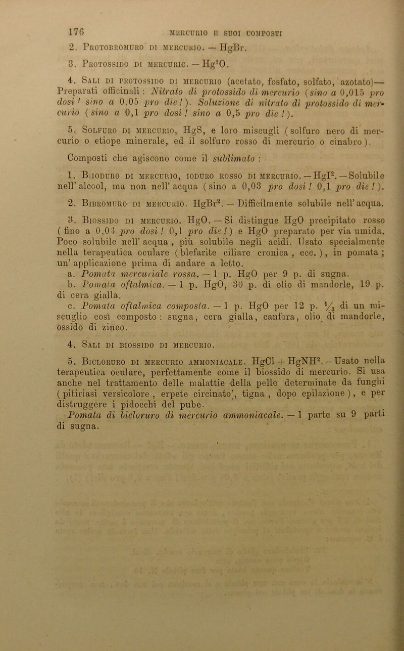 2. Protobromuro di mercurio. — HgBr. 3. PltOTOSSIDO DI MERCURIC. — Hg-O. 4. Sali di trotossido di mercurio (acetato, fosfato, solfato, azotato)— Preparati officinali : Nitrato di protossido di mercurio (sino a 0,015 pro dosi 1 sino a 0,05 pro die!). Soluzione di nitrato di protossido di nur- curio (sino ci 0,1 pro dosi! sino a 0,5 pro die!). 5. Solfuro di mercurio, HgS, e loro miscugli (solfuro nero di mer- curio o etiope minerale, ed il solfuro ros3o di mercurio o cinabro). Composti ehe agiscono corae il sublimato : 1. Buoduro di mercurio, ioduro rosso di mercurio. — Hgl2. —Solubile nell’alcool, ma non nell’acqua (sino a 0,03 pro dosi! 0,1 pro die!). 2. Bibromuro di mercurio. HgBr2. — Difficilmente solubile nell’acqua. 3. Biossido di mercurio. HgO. — Si distingue HgO precipitato rosso ( fino a 0,03 pro dosi! 0,1 pro die!) e HgO preparato per via umida. Poco solubile nell’ acqua , piü solubile negli acidi. TIsato specialmente nella terapeutica oculare (blefarite ciliare cronica , ecc. ), in pomata ; un’ applicazione prima di andare a letto. a. Pomata mercuriale rossa. — 1 p. HgO per 9 p. di sugna. b. Pomata oftalmica. — 1 p. HgO, 30 p. di olio di mandorle, 19 p. di cera gialla. c. Pomata oftalmica composla. — \ p. HgO per 12 p. */3 di un roi- scuglio cosi composto : sugna, cera gialla, canfora, olio di mandorle, ossido di zinco. 4. Sali di biossido di mercurio. 5. Bicloruro di mercurio ammoniacale. HgCl + HgNH2. - Usato nella terapeutica oculare, perfettamente come il biossido di mercurio. Si usa anche nel trattamento delle malattie della pelle determinate da funglii ( pitiriasi versicolore , erpete circinato], tigna , dopo epilazione ), e per distruggere i pidoccbi del pube. Pomata di bicloruro di mercurio ammoniacale. — 1 parte su 9 parti di sugna.