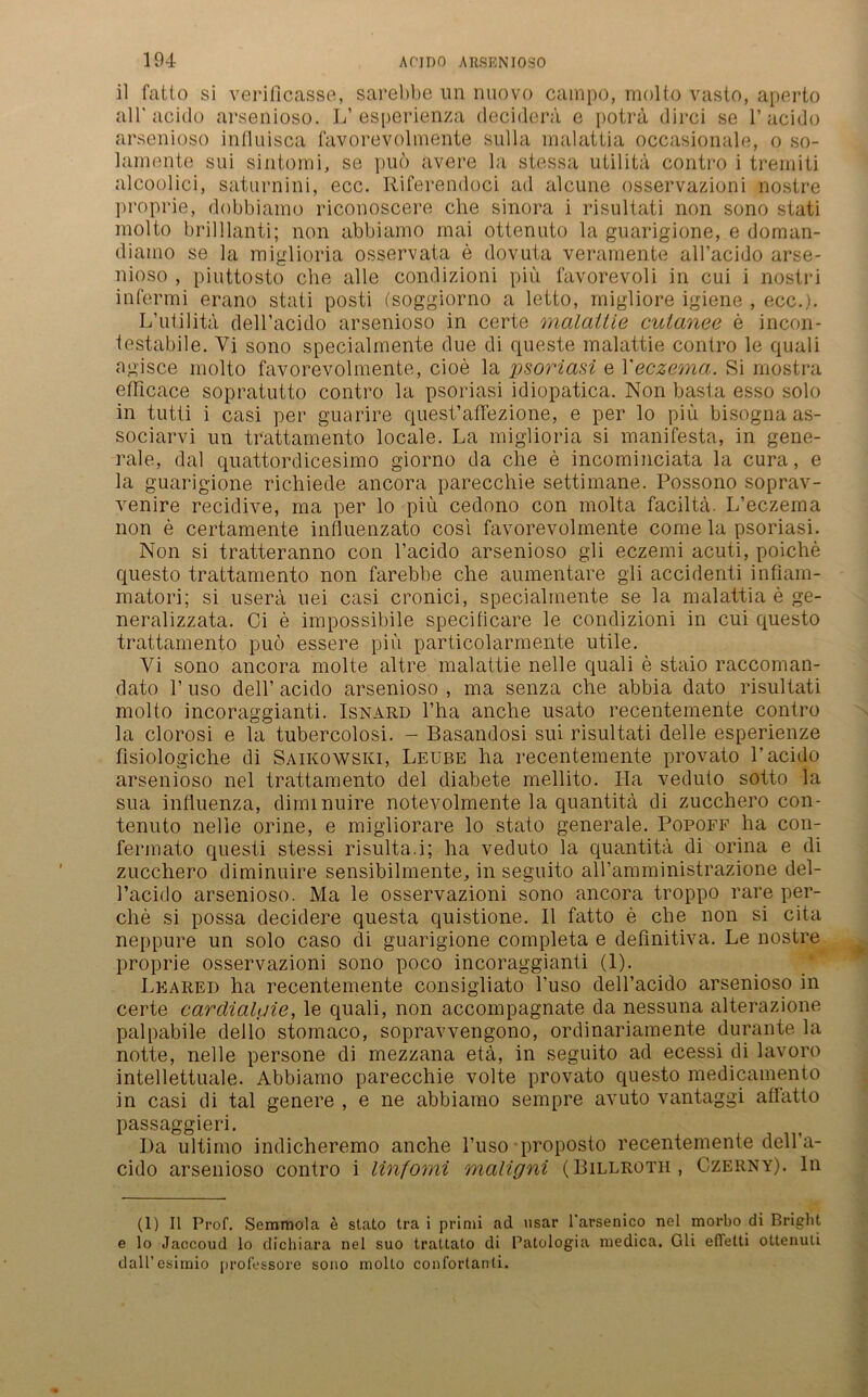 il fatto si veriflcasse, sarebbe un nuovo cainpo, molto vasto, aperto all'acido arsenioso. L’esperienza deciderä e poträ dirci se V acido arsenioso influisca favorevolmente sulla malattia occasionale, o so- lamente sui sintomi, se puö ävere la stessa utilita contro i tremiti alcoolici, saturnini, ecc. Riferendoci ad alcune osservazioni nostre proprie, dobblamo riconoscere ehe sinora i risultati non sono stati molto brilllanti; non abbiamo mai ottenuto la guarigione, e doman- diaino se la miglioria osservata e dovuta veramente all’acido arse- nioso , piuttosto che alle condizioni piü favorevoli in cui i nostri infermi erano stati posti (soggiorno a letto, migliore igiene , ecc.). L’utilita dell’acido arsenioso in certe malattie culanee e incon- testabile. Vi sono specialmente due di queste malattie contro le quali agisce molto favorevolmente, cioe la psoriasi e Xeczema. Si mostra ethcace sopratutto contro la psoriasi idiopatica. Non basta esso solo in tutti i casi per guarire quest’aflezione, e per lo piü bisogna as- sociarvi un trattanaento locale. La miglioria si manifeste, in gene- rale, dal quattordicesimo giorno da che e incominciata la cura, e la guarigione richiede ancora parecchie settimane. Possono soprav- venire recidive, ma per lo piü cedono con molta faciltä. L’eczema non e certamente influenzato cosi favorevolmente come la psoriasi. Non si tratteranno con l’acido arsenioso gli eczemi acuti, poiche questo trattamento non farebbe che aumentare gli accidenti infiam- matori; si userä uei casi cronici, specialmente se la malattia e ge- neralizzata. Ci e impossibile specificare le condizioni in cui questo trattamento puö essere piü particolarmente utile. Yi sono ancora molte altre malattie nelle quali e staio raccoman- dato 1’ uso dell’ acido arsenioso , ma senza che abbia dato risultati molto incoraggianti. Isnard l’ha anche usato recentemente contro la clorosi e la tubercolosi. - Basandosi sui risultati delle esperienze fisiologiche di Saikowski, Leübe ha recentemente provato l’acido arsenioso nel trattamento del diabete mellito. Ha veduto sotto la sua infiuenza, dimmuire notevolmente la quantitä di zucchero con- tenuto nelle orine, e migliorare lo stato generale. Popoff ha con- fermato questi stessi risulta.i; ha veduto la quantitä di orina e di zucchero diminuire sensibilmente, in seguito aH’amministrazione del- l’acido arsenioso. Ma le osservazioni sono ancora troppo rare per- che si possa decidere questa quistione. 11 fatto e che non si cita neppure un solo caso di guarigione completa e definitiva. Le nostre proprie osservazioni sono poco incoraggianti (1). Leared ha recentemente consigliato l’uso dell’acido arsenioso in certe cardiahiie, le quali, non accompagnate da nessuna alterazione palpabile dello stomaco, sopravvengono, ordinariamente durante la notte, nelle persone di mezzana etä, in seguito ad ecessi di lavoro intellettuale. Abbiamo parecchie volte provato questo medicamento in casi di tal genere , e ne abbiamo sempre avuto vantaggi aüätto passaggieri. l)a ultimo indicheremo anche l’uso proposto recentemente dell’a- cido arsenioso contro i linfomi maligni (Billroth, Czerny), ln (1) II Prof. Semmola e stato tra i primi ad usar l'arsenico nel morbo di Bright e lo Jaccoud lo dichiara nel suo trattato di Patologia niedica. Gli efTetti ottenuti dall’esimio [irofessore sono molto conforlanti.