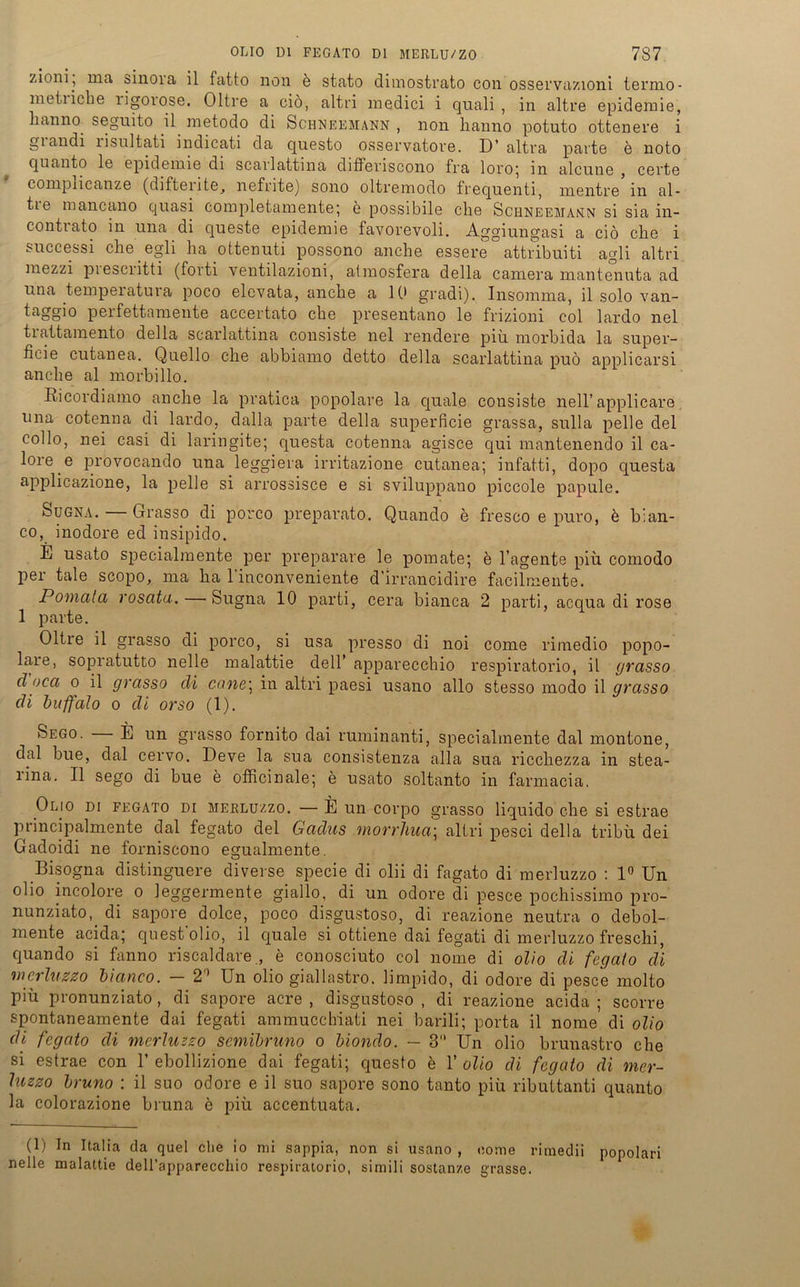 zioni, ma sinoia il fatto non e stato dimostrato con osservazioni termo- metiicbe ligoiose. Oltre a ciö, altri medici i quali , in altre epidemie, lianno seguito il metodo di Schneemann , non hanno potuto ottenere i giandi lisultati indicati da questo osservatore. D’ altra parte e noto quanto le epidemie di scarlattina diffenscono fra loro', in alcune , cevte compiicanze (difterite^ nefrite) sono oltremodo frequenti, mentre in al- tie mancano quasi completamente; e possibile che Schneemann si sia in- contiato in una di queste epidemie favoi’evoli. Aggiungasi a cid che i successi che egli ha ottenuti possono anche essere°attribuiti agli altri mezzi piesciitti (forti ventilazioni, atmosfera della camera mantenuta ad una tempeiatuia poco elcvata, anche a IC* gradi). Insomma, il solo van- taggio perfettamente accertato che presentano le frizioni col lardo nel trattamento della scarlattina consiste nel rendere piü morbida la super- ficie cutanea. Quello che abbiamo detto della scarlattina puö applicarsi anche al morbillo. Ricordiamo anche la pratica popolare la quäle consiste nell’ applicare una cotenna di lardo, dalla parte della superficie grassa, sulla pelle del collo, nei casi di laringite; questa cotenna agisce qui mantenendo il ca- l°re e provocando una leggiera irritazione cutanea; infatti, dopo questa applicazione, la pelle si arrossisce e si sviluppano piccole papule. Sugna. Grasso di porco preparato. Quando e fresco e puro, b bian- co, inodore ed insipido. E usato specialmente per preparare le pomate; e Tagente piü comodo per tale scopo, ma ha l'inconveniente d’irrancidire facilmente. Pomala rosatu. — Sugna 10 parti, cera bianca 2 parti, acqua di rose 1 parte. Oltre il grasso di porco, si usa presso di noi come rimedio popo- lare, sopratutto nelle malattie dell’ apparecchio respiratorio, il grasso d oca o il grasso di cane\ in altri paesi usano allo stesso modo il grasso di buffalo o di orso (1). Sego. E un grasso fornito dai ruminanti, specialmente dal montone, dal bue, dal cervo. Deve la sua consistenza alla sua riccliezza in stea- i’ina. Il sego di bue e officinale; e usato soltanto in farmacia. Olio di fegato di MERLüzzo. — E un corpo grasso liquido che si estrae principalmente dal fegato del Gadus morrliua\ altri pesci della tribü dei Gadoidi ne forniscono egualmente. Bisogna distinguere diverse specie di olii di fagato di merluzzo : 1° Un olio incolore o 1 eggermente giallo, di un odore di pesce pochissimo pro- nunziato, di sapore dolce, poco disgustoso, di reazione neutra o debol- mente acida; questolio, il cjuale si ottiene dai fegati di merluzzo freschi, quando si fanno riscaldare., e conosciuto col nome di olio di fegato di merluzzo bianco. — 2’’ Un olio giallastro. limpido, di odore di pesce molto piü pronunziato , di sapore acre , disgustoso , di reazione acida ; scorre spontaneamente dai fegati ammucchiati nei barili; porta il nome di olio di fegato di merluzzo semibruno o biondo. — 3“ Un olio brunastro che si estrae con 1’ ebollizione dai fegati; questo e 1’ olio di fegato di mer- luzzo bruno : il suo odore e il suo sapore sono tanto piü ributtanti quanto la colorazione bruna e piü accentuata. (1) In Italia da quel che io mi sappia, non si usano , come rimedii popolari nelle malattie deH’apparecchio respiratorio, simili sostanze grasse.