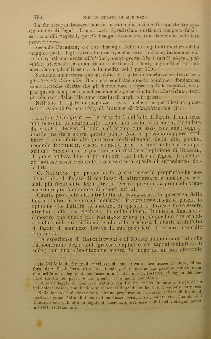 La farmncopea tedcsca non fa nessuna distinzione fra queste tre spe- c-ie di olii di fegato di merluzzo. Spessissimo qusti olii vengono falsifi- cati con olii vegetali, perciö bisogna assicuravsi con attenzione della loro provvenienza. Secondo Buchheim, ciö che clistingue l’olio di fegato di merluzzo dalla maggior parte degli altri olii grassi, e che esso contiene, insieme ai gli- cevidi (particolarmente alVolcinci), acidi grassi liberi (acidi olcico, pul- mitico, slearico)\ 3a quantitä di questi acidi liberi, negli olii cbiari mi- nore ehe negli olii scuri, e in media del 5 per 100. Naumann ammetteva che nell’olio di fegato di merluzzo si trovassero gli elementi della bile. Buch heim combatte questa opinione , fondandosi sopra ricerche dirette che gli hanno dato sempre risaltati negativi, e so- pra quesla semplice considerazione che, eccettuata la colesterina , tutti gli elementi della bile sono insolubili negli olii grassi. Nell’ olio di fegato di merluzzo trovasi anche una piccolissima quan- titä di iodo (0,02 per 100), di bromo e di Irimetüammina (1). Azione fisiologica. — Le proprietä dell’olio di fegato di merluzzo non possono evidentemente, come una volta si credeva, dipendere dalle deboli tracce. di iodo e di bromo che esso contiene; oggi e inutile insistere sopra questo punto. Non si possono neppure attri- buire i suoi effetti alla presenza degli elementi della bile, poiclie, secondo Buci-iheim, questi elementi non entrano nella sua compo- sizione. Sieche non e piu lecito di dividere Fopinione di Klenke, il quäle anclava fino a pretendere che Folio-di fegato di merluz-. zo potesse essere considerato come una specie di succedaneo del- la bile. O. Naumann, pel primo ha fatto conoscere la proprietä che pos- siede Folio di fegato di merluzzo di attraversare le membrane ani- mali piu facilmente degli altri olii grassi; per questa proprietä viene assorbito piu facilmente di questi Ultimi. Questa proprietä era attribuita da Naumann alla presenza della bile nell’olio di fegato di merluzzo. Radziejewski emise poscia la opinione che Futilitä terapeutica di quest’olio dovesse forse essere attribuita alla sua riccliezza in acido oleico. Buchheim finalmente dimoströ che c|uello che Naumann aveva preso per bile non era al- tro che acidi grassi liberi, e che alla presenza di questi acidi l’olio di fegato di merluzzo doveva la sua proprietä di essere assorbito facilmente. Le esperienze di Radziejewski e di Kuiine hanno dimostrato che l’associazione degli acidi grassi semplici o dei saponi (palmitato di soda) con una alimentazione magra dä luogo ad un considerevole (1) Nell’olio di fegato di merluzzo si sono (rovate pure tracce di cloro, di fos- foro, di zoll’o, di ferro, di soda, di calce, di magnesia. La gaduina contenuta an- che nell'olio di fegato di merluzzo non e altro che la soslanza glicogena del Ber- nard sciolta nei grassi e con questi piu o meno combinata. L’olio di fegato di merluzzo trattato con l’acido nitrico fumante si tinge di un bei colore roseo, con l’acido solforico si tinge di un bei colore violetto purpureo. Nelle farmacie si rinvengono alcune preparazioni speciali a base di fegato di merluzzo come l’olio di fegato di merluzzo ferruginoso , jodato etc. Quando ci e 1’ indicazione dell’ olio di fegato di merluzzo, del ferro e del jodo, bisogna aninu- nistrarli isolatamente.