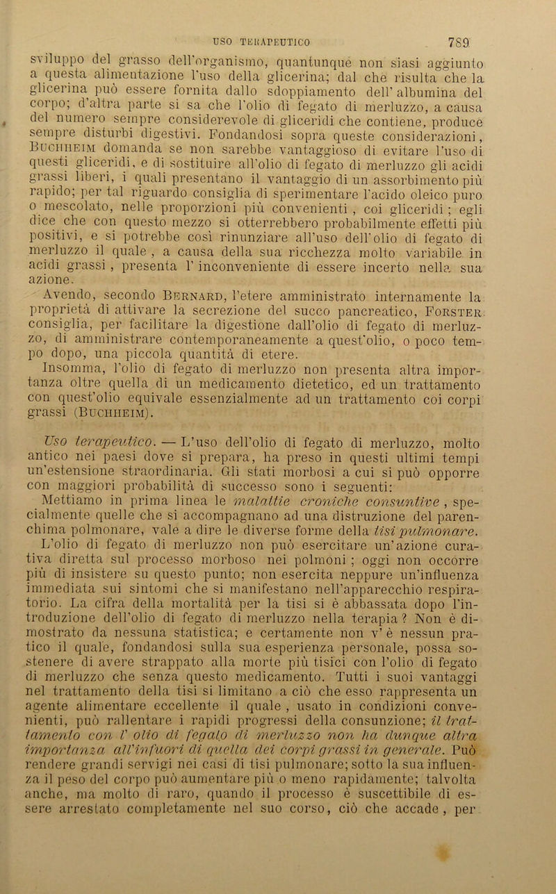sviluppo del grasso deirorganismo, quantunque non siasi aggiunto a questa alimentazione l'uso della gdicerina; dal che risulta che la glicerina puö essere fornita dallo sdoppiamento dell’ albumina del corpo; d altra parte si sa che 1’olio di fegato di merluzzo, a causa del numero sempre considerevole di gliceridi che contiene, produce sempre disturbi digestivi. Fondandosi sopra queste considerazioni, Buch heim domanda se non sarebbe vantaggioso di evitare l’uso di questi gliceridi, e di sostituire all olio di fegato di merluzzo gli acidi grassi liberi, i quali presentano il vantaggio di un assorbimento piü rapido; per tal riguardo consiglia di sperimentare l’acido oleico puro o mescolato, nelle proporzioni piü convenienti , coi gliceridi; egli dice che con questo mezzo si otterrebbero probabilmente effetti piü positivi, e si potrebbe cosi rinunziare all’uso dell’olio di fegato di merluzzo il quäle , a causa della sua ricchezza molto variabile in acidi grassi , presenta 1’ inconveniente di essere incerto nella sua azione. Avendo, secondo Bernard, l’etere amministrato internamente la proprietä di attivare la secrezione del succo pancreatico, Förster consiglia, per facilitare la digestione dall’olio di fegato di merluz- zo, di amministrare contemporaneamente a quest’olio, o poco tem- po dopo, una piccola quantitä di etere. Insomma, Folio di fegato di merluzzo non presenta altra impor- tanza oltre quella di un medicamento dietetico, ed un trattamento con quest’olio equivale essenzialmente ad un trattamento coi corpi grassi (Buchheim). Uso terapeutico. — L’uso dell’olio di fegato di merluzzo, molto antico nei paesi dove si prepara, ha preso in questi Ultimi tempi un’estensione straordinaria. Gli stati morbosi a cui si puö opporre con maggiori probabilitä di successo sono i seguenti: Mettiamo in prima linea le malattie croniche consuntive , spe- cialmente quelle che si accompagnano ad una distruzione del paren- chima polmonare, vale a dire le diverse forme della tisipulmonare. L’olio di fegato di merluzzo non puö esercitare un’azione cura- tiva diretta sul processo morboso nei polmoni ; oggi non occorre piü di insistere su questo punto; non esercita neppure un’influenza immediata sui sintomi che si manifestano nell’apparecchio respira- torio. La cifra della mortalita per la tisi si e abbassata dopo l’in- troduzione dell’olio di fegato di merluzzo nella terapia ? Non e di- mostrato da nessuna statistica; e certamente non v’ e nessun pra- tico il quäle, fondandosi sulla sua esperienza personale, possa so- stenere di avere strappato alla morte piü tisici con Folio di fegato di merluzzo che senza questo medicamento. Tutti i suoi vantaggi nei trattamento della tisi si limitano a ciö che esso rappresenta un agente alimentäre eccellente il quäle , usato in condizioni conve- nienti, puö rallentare i rapidi progressi della consunzione; il trat- tamenio con V olio di fegalo di merluzzo non ha dunque altra importanza alVinfuori di quella dei corpi grassi in generale. Puö rendere grandi servigi nei casi di tisi pulmonare; sotto lasuainfluen- za il peso del corpo puö aumentare piü o meno rapidamente; talvolta anche, ma molto di raro, quando il processo e suscettibile di es- sere arrestato completamente nei suo corso, ciö che accade , per