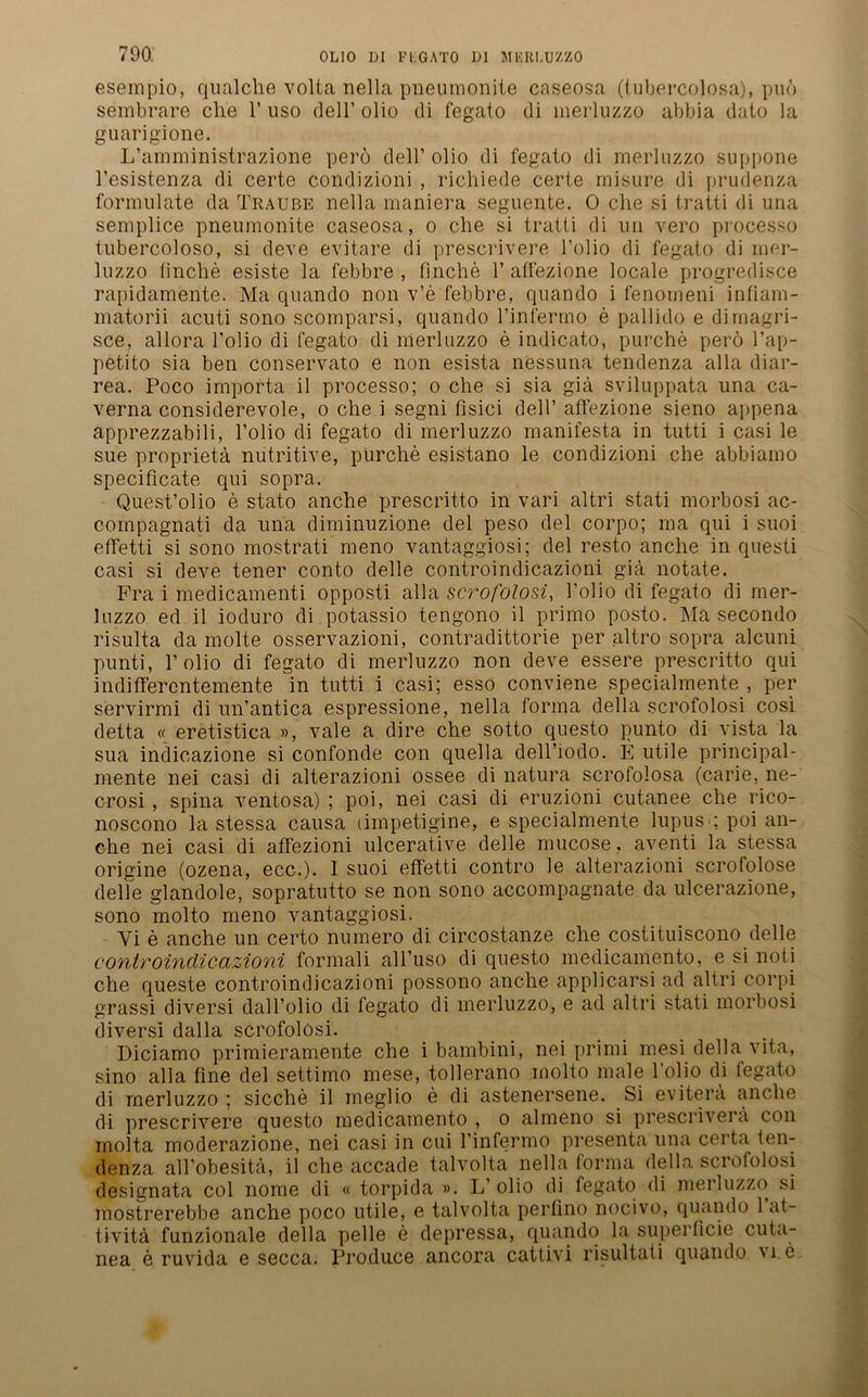 esempio, qualche volta nella pneumonite caseosa (tubercolosa), puö sembrare ehe 1’ uso dell’ olio di fegato di merluzzo abbia dato la guarigione. L’amministrazione perö dell’ olio di fegato di merluzzo suppone l’esistenza di certe condizioni , richiede certe misure di prudenza fornmlate da Traube nella maniera seguente. 0 che si tratti di una semplice pneumonite caseosa, o che si tratti di un vero processo tubercoloso, si deve evitare di prescrivere l’olio di fegato di mer- luzzo finche esiste la febbre , finche 1’ atfezione locale progredisce rapidamente. Ma quando non v’e febbre, quando i fenomeni infiam- matorii acuti sono scomparsi, quando l’infermo e pallido e dimagri- sce, allora l’olio di fegato di merluzzo e indicato, purche perö Tap- petito sia ben conservato e non esista nessuna tendenza alla diar- rea. Poco importa il processo; o che si sia giä sviluppata nna ca- verna considerevole, o che i segni fisici dell’ affezione sieno appena apprezzabili, Folio di fegato di merluzzo manifesta in tutti i casi le sue proprietä nutritive, purche esistano le condizioni che abbiamo specificate qui sopra. Quest’olio e stato anche prescritto in vari altri stati morbosi ac- compagnati da una diminuzione del peso del corpo; ma qui i suoi effetti si sono mostrati meno vantaggiosi; del resto anche in questi casi si deve tener conto delle controindicazioni gia notate. Fra i medicamenti opposti alla scrofolosi, Folio di fegato di mer- luzzo ed il ioduro di potassio tengono il primo posto. Ma secondo risulta da molte osservazioni, contradittorie per altro sopra alcuni punti, 1’olio di fegato di merluzzo non deve essere prescritto qui indifferentemente in tutti i casi; esso conviene specialmente , per servirmi di un’antica espressione, nella forma della scrofolosi cosi detta « eretistica », vale a dire che sotto questo punto di vista la sua indicazione si confonde con quella dell’iodo. E utile principal- mente nei casi di alterazioni ossee di natura scrofolosa (carie, ne- crosi, spina ventosa) ; poi, nei casi di eruzioni cutanee che rico- noscono la stessa causa (impetigine, e specialmente lupus ; poi an- che nei casi di affezioni ulcerative delle mucose, aventi la stessa origine (ozena, ecc.). I suoi effetti contro le alterazioni scrofolose delle glandole, sopratutto se non sono accompagnate da ulcerazione, sono molto meno vantaggiosi. Yi e anche un certo numero di circostanze che costituiscono delle controindicazioni formali all’uso di questo medicamento, e si noti che queste controindicazioni possono anche applicarsi ad altri corpi grassi diversi dall’olio di fegato di merluzzo, e ad altri stati morbosi diversi dalla scrofolosi. Diciamo primieramente che i bambini, nei primi mesi della vita, sino alla fine del settimo mese, tollerano molto male Folio di fegato di merluzzo ; sieche il ineglio e di astenersene. Si evitera anche di prescrivere questo medicamento , o almeno si prescriverä con molta moderazione, nei casi in cui l’infermo presenta una certa ten- denza all’obesitä, il che accade talvolta nella forma della scrofolosi designata col nome di « torpida ». L’ olio di fegato di merluzzo si mostrerebbe anche poco utile, e talvolta perfino nocivo, quando 1 at- t.ivitä funzionale della pelle e depressa, quando la superficie cuta- nea e ruvida e secca. Produce ancora cattivi risultati quando vi e