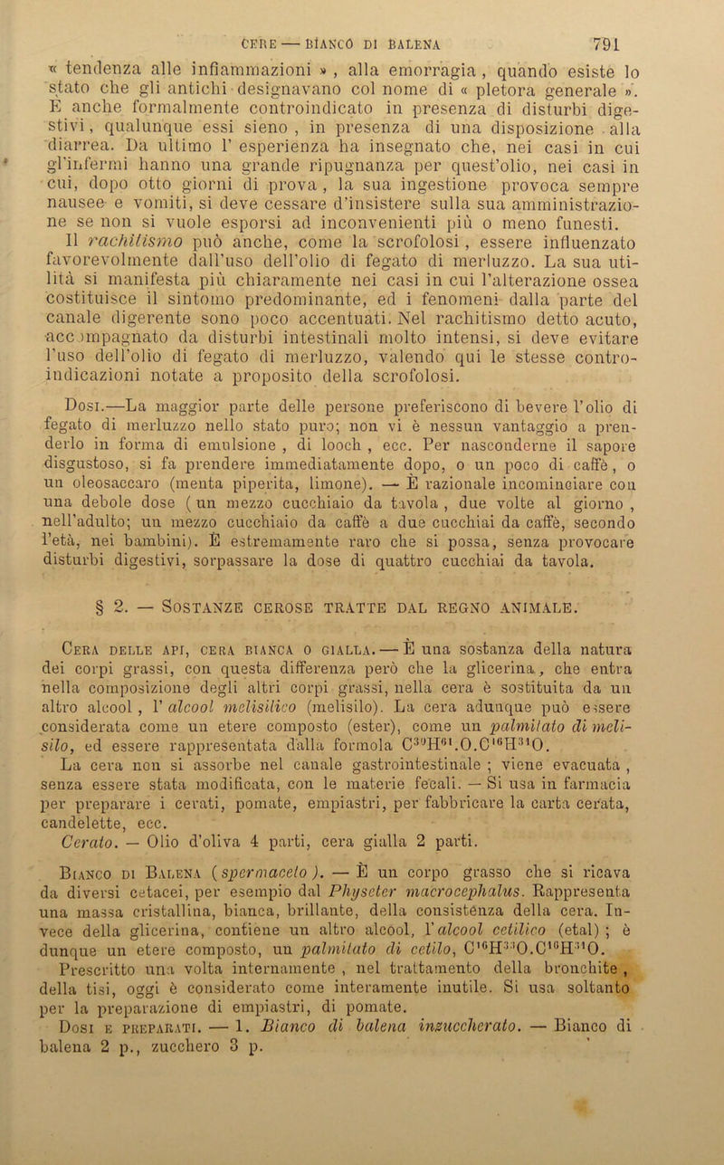 tc tendenza alle infiammazioni » , alla emorr’agia , quando esiste lo stato che gli antichi designavano col nome di « pletora generale ». E anche formalmente controindicato in presenza di disturbi dige- stivi, qualunque essi sieno , in presenza di nna disposizione alla diarrea. Da ultimo 1’ esperienza ha insegnato che, nei casi in cui gl’iiifermi hanno una grande ripugnanza per quest’olio, nei casi in cui, dopo otto giorni di prova , la sua ingestione provoca sempre nausee e vomiti, si deve cessare d’insistere sulla sua amministrazio- ne se non si vuole esporsi ad inconvenienti piu o meno funesti. II rachilismo puö anche, come la scrofolosi, essere influenzato favorevolmente dall’uso dell’olio di fegato di merluzzo. La sua uti- litä si manifesta piu chiaramente nei casi in cui l’alterazione ossea costituisce il sintomo predominante, ed i fenomeni dalla parte del canale digerente sono poco accentuati. Nei rachitismo detto acuto, •accompagnato da disturbi intestinali molto intensi, si deve evitare l’uso dell’olio di fegato di merluzzo, valendo qui le stesse contro- indicazioni notate a proposito della scrofolosi. Dosi.—La maggior parte delle persone preferiscono di bevere l’olio di fegato di merluzzo nello stato puro; non vi e nessun vantaggio a pren- derlo in forma di emulsione , di looch , ece. Per naseonderne il sapore disgustoso, si fa prendere immediatamente dopo, o un poco di caffe , o un oleosaccaro (menta piperita, limone). — E razionale incominciare con una debole dose (un mezzo cucchiaio da tavola , due volte al giorno , nell’adulto; un mezzo cucchiaio da caffe a due cucchiai da caffe, secondo l’etä, nei bambini). E estremamente raro che si possa, senza provocare disturbi digestiv!, sorpassare la dose di quattro cucchiai da tavola. § 2. — SOSTANZE CEROSE TRATTE DAL REGNO ANIMALE. Cera delle api, cera Bianca o gialla. — E una sostanza della natura dei corpi grassi, con questa differenza perö che la glicerina, che entra nella composizione degli altri corpi grassi, nella cera e sostituita da uu altro alcool , V alcool melisilico (melisilo). La cera adunque puö essere considerata come un etere composto (est-er), come un palmilato di meli- silo, ed essere rappresentata dalla formola C3GHOI.0.0IÖH3,0. La cera non si assorbe nei canale gastrointestinale ; viene evacuata , senza essere stata modificata, con le materie fecali. — Si usa in farmacia per preparare i cerati, pomate, empiastri, per fabbricare la carta cerata, candelette, ecc. Ccrato. — Olio d’oliva 4 parti, cera gialla 2 parti. Bianco di Balena (spermaceto). — E un corpo grasso che si ricava da diversi cetacei, per esempio dal Physeter macrocephalus. Rappresenta una massa cristallina, bianca, brillante, della consistenza della cera. In- vece della glicerina, contiene un altro alcool, Y alcool cetilico (etal) ; e dunque un etere composto, un palmilato di cetilo, C,GH330.C1KH3,0. Prescritto una volta internamente , nei trattamento della bronchite , della tisi, oggi e considerato come interamente inutile. Si usa soltanto per la preparazione di empiastri, di pomate. Dosi e preparati. — 1. Bianco di balena insuccherato. — Bianco di balena 2 p., zucchero 3 p.