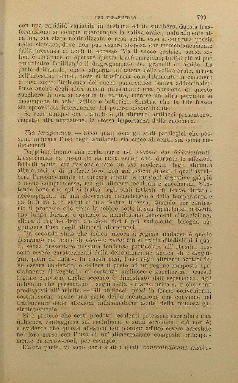 con una rapidita väriabile in destrina ed in zucchero. Questa tras- formazione si compie quantunque la saliva orale , naturalmente al- calina, sia stata neutralizzata o resa acida; essa si continua poscia nello stomaco, dove non puö essere sospesa che momentaneamente dalla presenza di acidi in eccesso. Ma il succo gastrico senza sa- liva e incapace di operare questa trasformazione; tutt’al piu vi puo contribuire facilitando il disgregamento dei granelli di amido. La parte dell'amido, che e sfuggita all’azione della saliva orale, arriva neH'intestino tenue, dove si trasforma completamente in zucchero di uva sotto l’influenza del succo pancreatico (saliva abdominale), forse anche degli altri succhi intestinali; una porzione di questo zucchero di uva si assorbe in natura, mentre un’ altra porzione si decompone in acidi lattico e butirrico. Sembra che la bile fresca sia sprovvista interamente del potere saccarificante. Si vede dunque che 1’amido e gli alimenti amilacei presentano, rispetto alla nutrizione, la stessa importanza dello zucchero. Uso ierapeuäco. — Ecco quali sono gli stati patologici che pos- sono indicare l’uso degli amilacei, sia come alimenti, sia come me- dicamenti : Dapprima hanno una certa parte nel regime dei feVbricitahti. L’esperienza ha insegnato da molti secoli che, durante le affezioni febbrili acute, era razionale fare un uso moderato degli alimenti albuminosi, e di preferir loro, non giä i corpi grassi, i quali avreb- bero l’inconveniente di turbare dippiü le funzioni digestive giä piu o meno compromesse, ma gli alimenti feculenti e zuccherini. S’in- tende bene che qui si tratta degli stati febbrili di breve durata , accompagnati da una elevazione cohsiderevole della temperatura e da tutti gli altri segni di una febbre intensa. Quando per contra- rio il processo che tiene la febbre sotto la sua dipendenza presenta una lunga durata, e quando si manifestano fenomeni d’inanizione, allora il regime degli amilacei non e piü sufficiente; bisogna ag- giungere l’uso degli alimenti albuminosi. Un secondo stato che indica ancora il regime amilaceo e quello designato col nome di pletora vera; qui si tratta d’individui i qua- li, senza presentare nessuna tendenza particolare all’ obesitä, pos- sono essere caratterizzati dalla denominazione antica di « sangui- gni, pieni di linfa ». In questi casi, l’uso degli alimenti azotati de- ve essere moderato, e cedere il posto ad un regime composto spe- cialmente di vegetali , di sostanze amiiacee e zuccherine. Questo regime conviene anche secondo e dimostrato dall’ esperienza, agli individui che presentano i segni della « diatesi urica », o che sono predisposti all’ artrite. — Gli amilacei, presi in forme convenienti, costituiscono anche una parte dell’alimentazione che conviene nel trattamento delle affezioni inflammatorie acute della mucosa ga- strointestinale. Si e preteso che certi prodotti feculenti potessero esercitare una Influenza vantaggiosa sul rachitismo e sulla scrofolosi; cio non e; e evidente che queste affezioni non possono affatto essere arrestate nel loro corso con 1’ uso di un’ alimentazione coinposta principal- mente di arrow-root, per esempio. D’altra parte, vi sono certi stati i quali controindicano assolu-