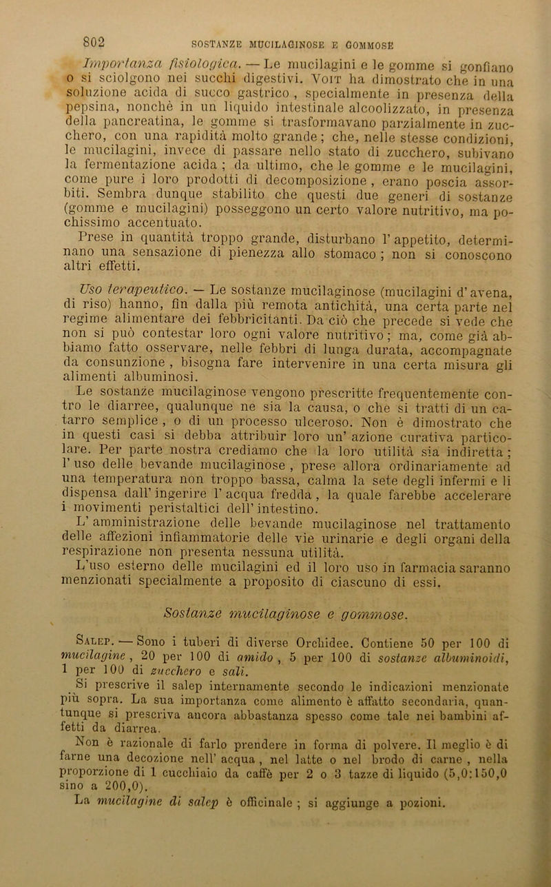 Importanzci fisiologica. — Le mucilagini e le gomme si gonfiano 0 si sciolgono nei succhi digestivi. Voit ha dimostrato che in una soluzione acida di succo gastrico , specialmente in presenza della pepsina, nonche in un liquido intestinale alcoolizzato, in presenza della pancreatina, le gomme si trasformavano parzialmente in zuc- chero, con una rapiditä molto grande; che, nelle stesse condizioni, le mucilagini, invece di passare nello stato di zucchero, subivano hi fermentazione acida ; da ultimo, che le gomme e le mucilagini, come pure i loro prodotti di decomposizione , erano poscia assor- biti. Sembra dunque stabilito che questi due generi di sostanze (gomme e mucilagini) posseggono un certo valore nutritivo, ma po- chissimo accentuato. Frese in quantitä troppo grande, disturbano 1’ appetito, determi- nano una sensazione di pienezza allo stomaco ; non si conoscono altri effetti. Uso lerapeutico. — Le sostanze mucilaginose (mucilagini d’avena, di riso) hanno, fin dalla piü remota antichitä, una certa parte nel regime alimentäre dei febbricitanti. Da ciö che precede si vede che non si puö contestar loro ogni valore nutritivo ; ma, come giä ab- biamo fatto osservare, nelle febbri di lunga durata, accompagnate da consunzione , bisogna fare intervenire in una certa misura gli alimenti albuminosi. Le sostanze mucilaginose vengono prescritte frequentemente con- tro le diarree, qualunque ne sia la causa, o che si tratti di un ca- tarro semplice , o di un processo ulceroso. Non e dimostrato che in questi casi si debba attribuir loro un’ azione curativa partico- lare. Per parte nostra crediamo che da loro utilitä sia indiretta ; 1’ uso delle bevande mucilaginose , prese allora ordinariamente ad una temperatura non troppo bassa, calma la sete degli infermi e li dispensa dall’ ingerire F acqua fredda , la quäle farebbe accelerare 1 movimenti peristaltici dell’ intestino. L’ amministrazione delle bevande mucilaginose nel trattamento delle affezioni infiammatorie delle vie urinarie e degli organi della respirazione non presenta nessuna utilitä. L’uso esterno delle mucilagini ed il loro uso in farmacia saranno menzionati specialmente a proposito di ciascuno di essi. Sostanze mucilaginose e gommose. Salep. ■—Sono i tuberi di diverse Orchidee. Contiene 50 per 100 di mucilagine , 20 per 100 di amiclo , 5 per 100 di sostanze albuminoidi, 1 per 100 di zucchero e sali. Si prescrive il salep internamente secondo le indicazioni menzionate piu sopra. La sua importanza come alimento b atFatto secondaria, quan- tunque si prescriva ancora abbastanza spesso come tale nei bambini af- letti da diarrea. Non ö razionale di farlo prendere in forma di polvere. Il meglio b di farne una decozione nell’ acqua , nel latte o nel brodo di carne , nella proporzione di 1 cuecliiaio da caffö per 2 o 3 tazze di liquido (5,0:150,0 sino a 200,0). La mucilagine di salep b officinale ; si aggiunge a pozioni.