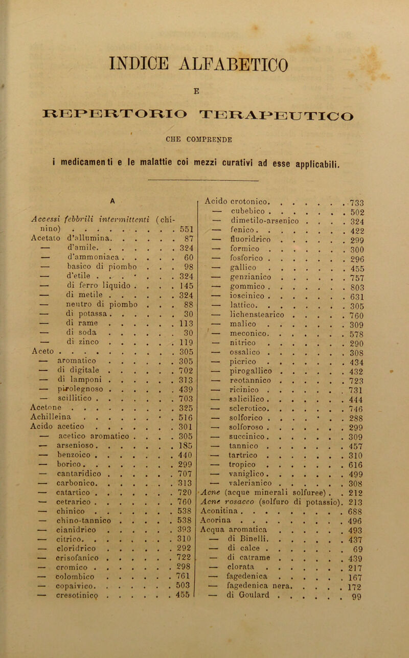 INDICE ALEABETICO E REPERTORXO TERAX^EUTICO CHE COMPKENDE i medicamenti e le malaitie coi mezzi curativi ad esse applicabili. A Acido crotonico. — cubebico . 502 Accessi febbrili intermittcnti (chi- — dimetilo-arsenico . . 324 nin o) — fenico Acetato d’allumina. . . 87 — fluoridrioo — d’amile — formico . 300 — d’ammoniaca . . . 60 — fosforico . 296 — basico di piombo . . 98 — gallico . 455 — d'etile . . . 324 — genzianico . 757 — di ferro liquido . . . 145 — gommico — di metile .... . . 324 — ioscinico . 631 — neutro di piombo . . . 88 — lattico — di potassa .... •— lichenstearico .... . 760 — di rame .... — malico — di soda .... — meconico . 578 — di zinco .... — nitrico . 290 Aceto — ossalico . 308 — aromatico .... — picrico . 434 — di digitale .... — pirogallico . 432 — di lamponi .... — reotannico — pLrolegnoso .... . . 439 — ricinico — sei Ilitico — salicilico . 444 Acetone — sclerotico . 746 Achilleina • . 516 — solforico ...... . 288 Acido acetico —• solforoso ...... . 299 — acetico aromatico . . . 305 — succinico •— arsenioso — tannico — benzoico — tartrico — borico — tropico — cantaridico .... . . 707 — vaniglico — carbonico — valerianico . 308 — catartico . . 720 Acne (acque minerali solfuree) . . 212 — cetrarico . . 760 Acne rosaceo (solfuro di potassio). 213 — chinico . . 538 Aconitina — chino-tannico . . . 538 Acorina — cianidrico .... . . 393 Acqua aromatica . 493 — citrico . . 310 — di Binelli. — cloridrico .... . . 292 — di calce . — crisofanico .... . . 722 — di catrame . — cromico . . 298 — clorata . 217 — colombico .... . . 761 — fagedenica — copaivico — fagedenica nera. . 172 — cresotinicp .... . . 455 — di Goulard . 99