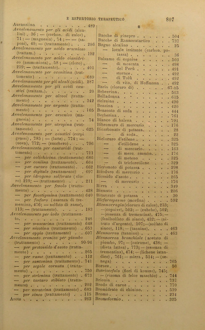 Auranziina 439 Avvelenamento per gli acidi (alca- üni) , 36 ; — (carbon. di calce) , 7 1 ; — (magnesia) , 74 ; (sa- poni), 49; — (trattamento) . . . 286 Avvelenamento per acido arsenioso (trattam.) 192 Avvelenamento per acido cianidri- co (ammoniaca) , 58 ; — (cloro) , 219; — (trattamento) 401 Avvelenamento per aconitina (trat- tamento) 689 Avvelenamento per gli alcali (acidi). 287 Avvelenamento per gli acidi cau- stici (trattam.) 20 Avvelenamento per• alcool (tratta- mento) 342 Avvelenamento per argento (tratta- mento) 105 Avvelenamento per arsenico (ma- gnesia) 74 Avvelenamento per atropina (trat- tamento) 625 Avvelenamento per caustici (corpi g-rassi) , 785 ; — (latte) , 774 ; — (uova), 772; — (zucchero) . . . 796 Avvelenamento per cantaridi (trat- tamento) 711 — per colichicina (trattamento) 686 —• per coniina (trattamento). . 664 — per curaro (trattamento). . 662 — per digitale (trattamento) . 697 — per idrogeno solforato ( clo- ro) 219;—(trattamento) . . . 211 Avvelenamento per fenolo (tratta- mento) 428 — per fisostigmina (trattamento) 640 — per fosforo (essenza di tre- mentina, 476; •— solfato di rame), 113; — (trattamento) 183 Avvelenamento per ioclo (trattamen- to 248 — per muscarina (trattamento) 648 — per nicotina (trattamento) . 653 — per oppio (trattamento) . . 607 Avvelenamento cronico per piombo (trattamento) 90-96 — per protossido d'azoto (tratta- mento) 265 — per rame (trattamento) . .112 — per santonina (trattamento). 741 — per segale cornuta ( tratta- mento) , . , 750 — per stricnina (trattamento) . 673 — per tartaro stibiato (tratta- mento) 202 — per veratrina (trattamento) . 683 — per zinco (trattamento) . .115 Azoto 263 B Bacche di ginepro 504 Bacclie di Rannocatartico . . . 737 Bagno alcalino 25 — locale irritante (carbon. po- tassa) 36 Baisamo di copaive 503 — di moscata 498 — del Peru 491 — storace 492 — di Tolü 492 — di vita, di Hoffmann . . 492 Bario (cloruro di) 67-85 Bebeerina . 553 Belladonna . 615 ßelzuino 499 Benzina 420 Benzoato di soda 444 Berberina 761 Bianco di balena 791 Bibromuro di mercurio .... 176 Bicarbonato di potassa 28 — di soda 22 Bicloruro d’etilene 325 — d’etilidene 325 — di mercurio. . . . . 163 — di merc. ammon. . . . 176 — di meteno 325 .— di tricloretilene . . . 329 Bicromato di potassa 298 Biioduro di mercurio 176 Biossido d’azoto 265 — di mercurio 176 Birra 349 Bismuto 206 Bitartrato di potassa 30 Blefarospasmo (morfina) .... 592 Blcnnorragia (cloruro di calce), 233; —(copaive), 503; — (cubebe), 502; — (essenza di trementina), 475; — (fenilsolfato di zinco), 432;—(ni- trato d’argento), 107;—(solfato di zinco), 118; — (tannino). . . . 463 Blennorrea (tannino) 463 Blennorrea bronchiale (acetato di piombo, 97; — (catrame), 438; — (dieta lattea) , 773; — (essenza di trementina), 474; — (lichene istan- dico) , 761; — mirra , 514; — (se- nega) 705 Borace. . 50 Botriocefalo (fiori di kousso), 745; — (rizoma di felce maschio) . . 744 Brionia 737 Brodo di carne 770 Bromidrato di chinino 539 Bromo 234 Bromol'ormio 325