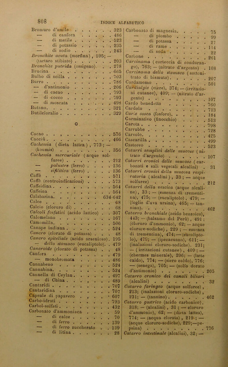 Broniuro d’amile . . 323 — di canfora . . 486 — di metile . . . 523 — di potassio . . 235 — di sodio . . . 243 Bronchite acuta (morfina) 595; — (tartaro stibiato) . . . 203 Bronchite putrida (ossigeno). . . 278 Brucina .... . . 665 Bulbo di scilla . . . 703 Burro . . 786 — d’antimonio . . 206 — di cacao . . . 793 — di cocco . . . 793 — di moscata % / . . 498 Butano . . 321 Butilcloralio . . . 329 c \ , Cacao . • , . . . • . , , 576 Cacciü 466 Cachessia ( dieta laltea ) , 773 ; — (lcoumis) 356 Cachessia rnercuriale ( acque sol- furee) 212 — palustre (ferro) . . . .136 — sißlitica (ferro) . . . .136 Caffe 571 C;iffe (controindicazioni) .... 573 Caffeidina 564 Caffeina 564 Calabarina. . . . . . . 634-642 Calce . . . ./ 68 Calcio (cloruro di) 68 Calcoli fosfatici (acido lattico) . . 307 Calomelano 167 Camomilla 506 Canape indiana 524 Cancro (clorato di potassa) ... 48 Cancro epiteliale (acido arsenioso). 195 — dello stomaco (eucaliptolo). . 479 Cancroide (clorato di potassa) . . 48 Canfora 479 — monobromata 486 Cannabeno ........ 524 Cannabina 524 Cannella di Ceylan 497 — di China . 489 Cantaridi 707 Cantaridina 707 Capsule di papavero . , . . • 607 Carbo-idrati 793 Carbol-solfati 432 Carbonato d’ammoniaca .... 59 — di calce 70 — di ferro 139 — di ferro zuccherato . .139 di litina 28 Carbonato di — di 75 99 27 1 14 22 261 108 207 501 raagnesia piornbo — di potassa — di rame . — di soda . Carbone .... Carcinoma (corteccia di conduran go), 763; — (nitrato d'argento) . Carcinoma dello slomaco (sottoni- trato di bismuto). Cardamomo Cardialgie (etere), 374; — (irritazio- ni cutanee), 409; — (nitrato d’ar- gento) . . Cardo benedetto Cardolo Carle ossea (fosforo) Carminativo (finocchio) .... Carota Carrubbe . Carvolo Cascarilla Castoreo Catarri semplici delle mucose ( ni- trato d'argento) Catarri cronici delle mucose ( car- bonati e sali vegetali alcalini) . Catarri cronici della mucosa respi- ratoria ( alcalini ) , 33 ; — acque solfuree) Catarri della vescica (acque alcali- ne), 33 ; — (essenza di irementi- na), 475; — (eucaliptolo) , 479; — (foglie d’uva ursina), 465; — tan- nino) Catarro bronchiale (acido benzoico), 443; — (balsamo del Peru) , 491 ; (cloruro d’ammonio), 62; — acque clorure-sodiche) , 229 ; — essenza di trementina), 474; — (eucalipto- lo), 479; — (ipecacuana), 611; — (inalazioni cloruro-sodiche). 231; — ( irritazioni cutanee) , 409 ; — (cherraes minerale), 206; — (latte caldo), 774; — (siero caldo), 776; — (senega), 705; — (solfo doralo d’antimonio) Catarro cronico dei canali biliari (alcalini) ........ Catarro faringeo (acque solfuree) , 213; (inalazioni cloruro-sodiche) , 231; — (tannino) Catarro gastrico (acido carbonico), 318; — (alcalini) , 31 ; — cloruro d’ammonio), 62; — (dieta lattea), 774; — (acqua clorata) , 219-; — (acque cloruro-sodiche), 229;—pe- psina) 776 Catarro intestinale (alcalini), 32; — 107 760 713 184 513 79S 728 425 499 523 107 31 212 462 205 32 462