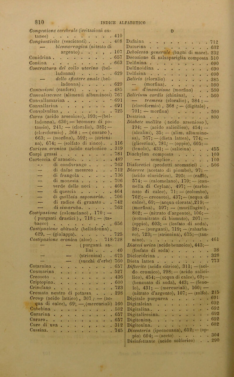 Congestionc cerebrale (irritazioni cu- tanee) Congiuntivite (vescicanti) .... — blennorragica (nitrato di argento). . . , . Conidrina Coniina . . . . Contrattura del collo uterino (bel- ladonna) — dello sfintere anale (bel- ladonna) Contusioni (canfora) . . , . . Convalescenze (alimenti albuniinosi) Convallamarina Convallarina ........ Convolvulina , Corea (acido arsenioso), 193;—(bel- ladonna), 030; — bromuro di po- tassio), 241; — (clorolio), 385; — (cloroformio) , 368 ; —■ ( curaro ), 663; — (morfina), 592; — (stricni- na), 674; — (solfato di zinco). Corizza cronica (acido carbonico . Corpi grassi Corteccia d’arancio di condurango .... — di dafne mezereo . — di frangola — di monesia — verde delle noci — di quercia — di quillaia saponaria. — di radice di granato . — di simaruba Costipazione (calomelano) , 170; — ( purganti drastici ) , 718 ; — (ta- bacco) , Costipazione abituale (belladonna) , 629, — (gialappa) Costipazione cronica (aloe) . 718- — — ( purganti sa- lini . — — (stricnina) . — — (succhi d’erbe) Cotarnina Coumarina ........ Creosoto Criptopina Crisofano Cromato neutro di potassa Croup (acido lattico) , 307 ; — (ac- qua di calce), 69; —_(mercuriali) Cuhebina Curarina # Curaro Cure di uva ........ Cussina D Dafnina 712 Daturina (532 Debolezza generale (bagni di mare). 232 Decozione di salsapariglia composta 510 Delfinina 690 Delünoidina 690 Delfisina . . . 690 Delirio (cloralio) 385 — (morfina). ...... 590 — d'inanizione (morfina) . . 590 Delirium cor dis (chinina), . . . 560 — tremens (cloralio) , 384 ; — (cloroformio) , 368 ; — (digitale) , 701; — morfina) 590 Destrina 800 Diabete mellito (acido arsenioso), 194; — (acido salicilico), 454; — (alcalini), 35; — (alim. albuinino- sa), 767; —(dieta lattea), 774; — (glicerina), 781; — (oppio), 605: — (fenolo), 431; — (salicina) . . . 455 Diachylon composto 100 — semplice 100 Diaforetici (prodotti aromatici) . . 506 Diarree (acetato di piombo), 97: — (acido cloridrico), 295; — (caffe), 574; — (calomelano), 170; — (can- nella di Ceylan), 497; — (carbo- nato di calce), 71; — (colombo), 762);—creosoto), 437; —(acqua di calce), 69;—(acqua clorata),219;— (morfina), 597; — (mucillagini) , 802; — (nitrato d’argento), 106; — (sottonitrato di bismuto), 207; — (oppio), 603; — (fosfato di soda), 38; — (purganti), 719; — (rabarba- ro), 723; — (stricnina), 675;—(tan- nino) 461 Diatesi urica (acido benzoico), 443;— (fosfato di soda) 38 Dicloridrina 328 Dieta lattea 773 Difterite (acido citrico), 311; —(aci- do cromico), 298; — (acido salici- lico), 454;—(acqua di calce), 69; — (benzoato di soda), 443; — (feno- lo), 431; — (mercuriali), 160; — (nitrato d’argento), 107; — (zolfo). 215 Digitale purpurea 691 Digitaleina 642 Digitalina 692 Digitaliresina 692 Digitonina 692 Digitoxina 602 Disenteria (ipecacuana), 612; —(op- pio) 604;—(aceto) 304 Disinfettante (acido solforico) . . 290 410 408 107 657 663 629 629 485 767 691 691 725 116 319 781 489 762 712 736 706 465 464 706 742 762 656 725 •728 40 675 760 657 527 436 600 723 298 160 502 657 657 312 745