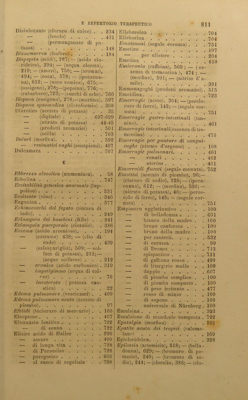 Disinfettante (cloruro di calce) . .234 — (Fenolo) 431 — (permanganato di po- tassa) 148 Dismenorrea (fosforo) 184 Dispepsia (acidi), 287; — (aciclo clo- ridrico), 294; — (acqua clorata), 219; — (amari), 756; — (aromati, 494; — (coca), 578; — (ipecacua- na), 612; — (noce vomica), 675; — (ossigeno), 278;—(pepsina), 776; — (rabarbaro),723;—(succhi di erbe). 760 Dispnea (ossigeno), 278;—(morfina). 597 Dispnea spasmodica (cloroformio) . 36S Üiuretico (acetato di potassa) . . 35 — (digitale) .... 697-699 — (nitrato di potassa) . 44-45 — (prodotti aromatici) . .501 — (sei 11a) 703 Dolori (morfina) 592 — reumatici vaghi (senapismi). 407 Dulcamara 707 E Ebbrezza alcoolica (ammoniaca). . 58 Ecbolina 747 Eccitabilitd genesica anormale (lup- polino) 531 Eccitante (vino) 346 Ecgonina 577 Echinococclii del fegato (tintura di iodo) 249 Eclampsia dei bambini (KBr) . .241 Eclampsia puerperale (cloralio). . 386 Eczema (acido arsenioso). . . . 194 — (catrame) 438; — (olio di cade) 439 — (salsapariglia), 509:—sol- fato di potassa), 213; — (acque solfuree) . . . 212 — cronico (acido carbonico) . 319 — impetiginoso (acqua di cal- /ce) 70 — inveterato ( potassa cau- stica) 22 Edema pulmonare (vescicanti) . . 409 Ederna pulmonare acuto (acetato di piombo) 97 Efelidi (bicloruro di mereurio) . . 166 Eleoptene 467 Elettuario lenitivo 722 — di senna 722 Elisire acido di Haller .... 290 — amaro 490 — di lunga vita 728 — di Paracelso 728 — paregorico 606 •— al succo di regolizia . . 798 Elleboreina . Elleborina Ematemesi (segale cornuta) . . 751 Emetico . — per clistere . . 204 Emetina . Emicrania (caffeina), 569 ; — ( es- senza di trementina ), 474 ; —~ (morfina), 591; — (nitrito d’a- mile) 391 Emmenagoghi (prodotti aromatici). 515 Emoidina 723 Emorragie (aceto). 304;—(perclo- ruro di ferro), 143; —(segale cor- nuta) 751 Emorragie gastro-intestinali (tan- ^ nino) 461 Emorragie intestinalilp,ssenza di tre- mentina) 476 Emorragie per punture di sangui- suglxe (nitrato d’argento) . . . 108 Emorragie pulmonari 461 — renali 462 — uterine 461 Emorroidi fluenti (segale cornuta). 752 Emottisi (acetato di piombo), 96;— (cloruro di sodio), 228; — (ipeca- cuana), 612; —(morfina), 596; — (nitrato di potassa), 46; —(peros- sjdo di ferro), 145; — (segale cor- nuta) 751 Empiastro ngglutinativo . . . .100 — di belladonna , . . .631 —■ bianco della madre . .100 — bruno canforato . . .100 — bruno della madre . .100 — per cauterii 532 — di cerussa 99 — di Drouot 713 — epispastico 711 — di galbano rosso . . . 499 — di litargirio molle . . 100 — doppio 607 — di piombo semplice . .100 — di piombo composto . . 100 — di pece irritante . . . 477 — .rosso di minio . . .100 — di sapone 100 — universale di Nürnberg. 100 Emulsina 393 Emulsione di mandorle composta . 792 Epatalgia (morfina) 591 Epatite acuta dei tropici (calome- lano) 169 Epicloridrina 328 Epilessia (artemisia), 518; — (bella- donna), 629; — (bromuro di po- tassio), 240; — (bromuro di so- dio), 244; — (cloralio, 386; —(clo-