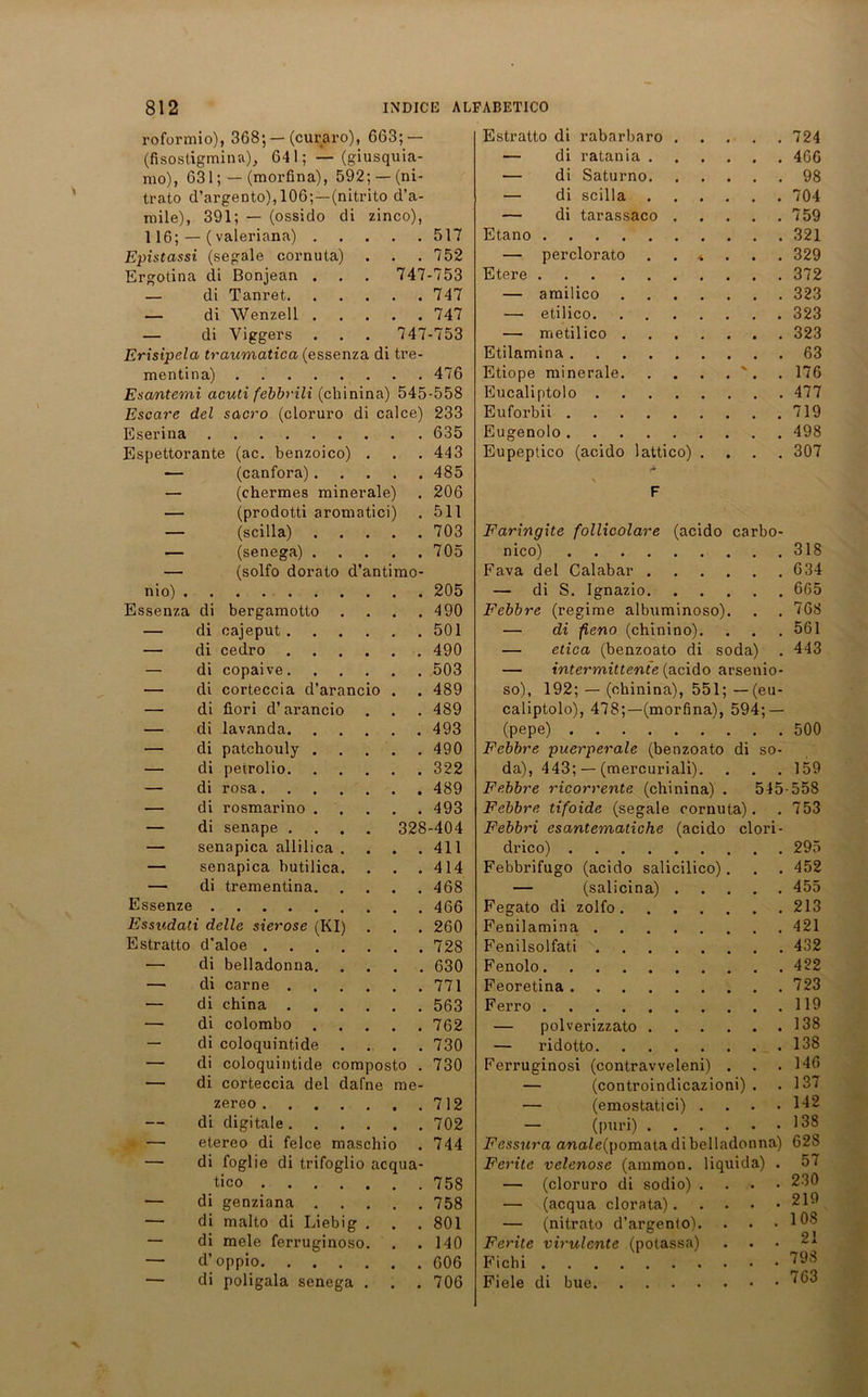 roformio), 368’, — (curaro), 663; — (fisostigminn), 64 1; — (giusquia mo), 631; — (morfina), 592; —(ni trato d’argento),106;—(nitrito d’a mile), 391; — (ossido di zinco) 116; — (valeriana) .... Epistassi (segale cornuta) Ergotina di Bonjean . — di Tanret — di Wenzell .... — di Yiggers ... 74 Erisipela traumatica (essenza di tre mentina) Esantemi acuti febbrili (chinina) 545-558 Escare del sacro (cloruro di calce) 233 Eserina 635 Espettorante (ac. benzoico) . . . 443 — (canfora) 485 — (chermes minerale) . 206 — (prodotti aromatici) . 511 517 752 747-753 747 747 7-753 476 — (scilla) • • • 703 Faringite follicolare (acido carbo- — (senega) . . • • • 705 nico) 318 — (solfo dorato d'antimo- Fava del Calabar 634 nio) . . . . . 205 — di S. Ignazio 665 Essenza di bergamotto • • • 490 Febbre (regime albuminoso). 768 — di oajeput . • • • 501 — di fieno (chinino). 561 —• di cedro . • • • 490 — etica (benzoato di soda) . 443 — di copaive. • • • 503 — intermittente (acido arsenio- — di corteccia d’arancio . 489 so), 192; — (chinina), 551; — (eu- — di fiori d’arancio ... 489 caliptolo), 478;—(morfina), 594; — — di lavanda. • • • 493 (pepe) 500 — di patchouly . ... 490 Febbre puerperale (benzoato di so- — di petrolio. . . . 322 da), 443; — (mercuriali). 159 — di rosa. 489 Febbre ricorrente (chinina) . 545-558 — di rosmarino . • . • 493 Febbre tifoide (segale cornuta). 753 — di senape . . 328-404 Febbri esantematiche (acido clori- — senapica allilica . • • • 411 drico) 295 — senapica butilica. • • • 414 Febbrifugo (acido salicilico) . 452 —■ di trementina. ... 468 — (salicina) 455 Essenze 466 Fegato di zolfo 213 Essudati delle sierose (KI) . 260 Fenilamina 421 Estratto d’aloe .... . % 728 Fenilsolfati 432 — di belladonna. ... 630 Fenolo 422 — di carne . ... 771 Feoretina 723 — di china ... 563 Ferro 119 — di colombo • • • 762 — polverizzato 138 — di coloquintide . . 730 — ridotto 138 di coloquintide oomposto . 730 di corteccia del dafne me- zereo 712 di digitale 702 etereo di felce maschio . 744 di foglie di trifoglio acqua- tico 758 di genziana 758 di malto di Liebig . . . 801 di mele ferruginoso. . .140 d’oppio 606 di poligala senega . . . 706 Estratto di rabarbaro . . 724 — di ratania . . 466 — di Saturno. . 98 — di scilla . . 704 — di tarassaco . . 759 Etano — perclorato 4 . 329 Etere . 372 — amilico . 323 — etilico. . 323 — metilico . . 323 Etilamina . 63 Etiope minerale. . 176 Eucaliptolo .... . 477 Euforbii . 719 Eugenolo . 498 Eupeptico (acido lattico) . 307 Ferruginosi (contravveleni) . — (controindicazioni) . — (emostatici) . — (puri) Fessura anale{pomata di belladonna) Feritc velcnose (ammon. liquida) . — (cloruro di sodio) . — (acqua clorata). — (nitrato d’argento). Ferite virulente (potassa) Fichi Fiele di bue 146 137 142 138 628 57 230 219 108 21 798 763