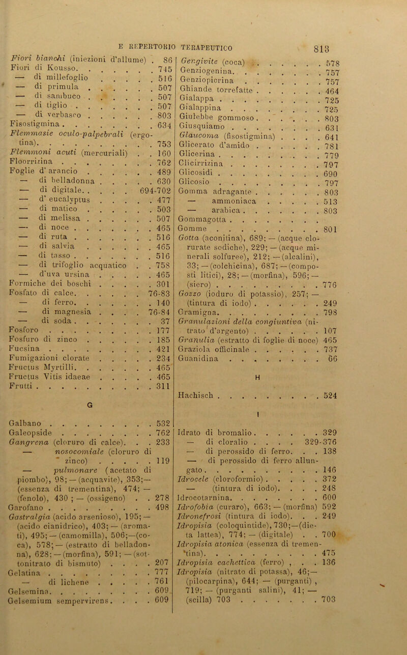 Fiori bianchi (iniezioni d’allume) . 86 Fiori di Kousso. ..... 7-45 — di raillefoglio 516 — di primula 507 — di sambuco 507 — di tiglio 507 — di verbasro 803 Fisostigmina 634 Flemmasie oculo-palpebrali (ergo- tina) Flemmoni acuti (raercuriali) . .160 Floorrizina 762 Foglie d’ arancio 489 — di helladonna 630 — di digitale 694-702 — d’ eucalvptus 477 — di matico 503 — di melissa 507 — di noce 465 — di ruta 516 — di salvia 465 — di tasso 516 — di trifoglio acquatico . . 758 — d'uva ursina 465 Formiche dei boschi 301 Fosfato di calce 76-83 — di ferro 140 — di magnesia .... 76-84 — di soda 37 Fosforo 177 Fosfuro di zinco 185 Fucsina 421 Fumigazioni clorate 234 Fructus Myrtilli 465 Fructus Vitis idaeae 465 Frutti 311 G Galbano Galeopside Gangrena (cloruro di calce). — nosocomiale (cloruro di zinco) — pulmonare (acetato di piombo), 98; — (acquavite), 353;— (essenza di trementina), 474; — (fenolo), 430 ; — (ossigeno) Garofano Gastralgia (acido arsenioso), 195; — (acido cianidrico), 403; — (aroma- ti), 495; — (camomilla), 506;—(co- ca), 578;—(estratto di belladon- na), 628; — (morfina), 591; — (sot- tonitrato di bismuto) . Gelatina — di lichene Gelsemina Gelsemium sempervirens. 532 762 233 119 278 498 207 777 761 609 609 Ger.givite (eoca) 578 Genziogenina 757 Genziopicrina 757 Ghiande torrefatte 464 Gialappa 725 Gialappina 725 Giulebbe gommoso 803 Giusquiamo 631 Glaucoma (fisostigmina) . . . .641 Glicerato d’arnido 781 Glicerina 779 Clicirrizina 797 Glicosidi 690 Glicosio 797 Gomma adragante 803 — ammoniaca 513 — arabica 803 Gommagotta Gomme 801 Gotta (aconitina), 689; — (acque clo- rurate sodiche), 229; —(acque mi- nerali solfuree), 212; — (alcalini), 33; — (colchicina), 687;— (compo- sti litici), 28; — (morfina), 596; — (siero) 776 Gozzo (ioduro di potassio), 257; — (tintura di iodo) 249 Gramigna 798 Granulazioni della congiuntiva (ni- trato' d’argento) 107 Granulia (estratto di foglie di noce) 465 Graziola officinale ...... 737 Guanidina . . 66 H Hachisch 524 I Idrato di bromalio 329 — di cloralio .... 329-376 — di perossido di ferro. . . 138 — di perossido di ferro allun- gato 146 Idrocele (cloroformio) 372 — (tintura di iodo). . . . 248 Idrocotarnina 600 Idrofobia (curaro), 663; — (morfina) 592 Jdronefrosi (tintura di iodo). . . 249 Idropisia (coloquintide), 730;—(die- ta lattea), 774; — (digitale) . . 700 Idropisia atonica (essenza di tremen- Yina) 475 Idropisia cacheltica (ferro) , . .136 Idropisia (nitrato di potassa), 46;— (pilocarpina), 644; — (purganti) , 719; — (purganti salini), 41; — (seilla) 703 703