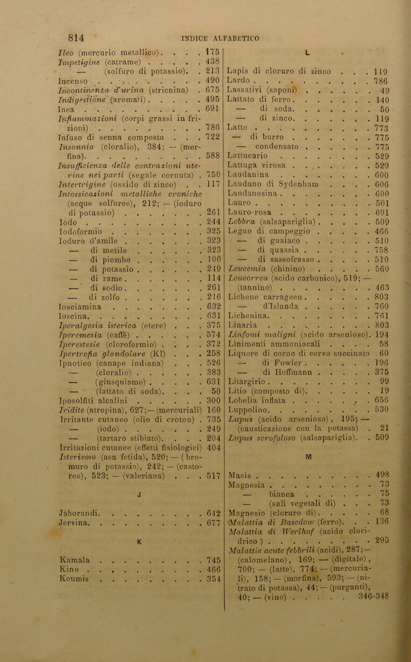 Jleo (mercurio metallicu). • • • 175 L Impetigine (catrame) . • • • 438 Lapis di cloruro di zinco — (solfuro di potassio). 213 119 Incenso 490 Lardo 786 Incontinetiza d'urina (stricnina) 675 Lassativi (saponi) . . ‘ . 49 Indigestione (aromati). • • • 495 Lattato di ferro 140 Inea 691 — di soda 50 Inftammazioni (corpi grassi in fri- — di zinco 119 zioni) 786 Latte . 773 Infuso di senna composto • • • 722 — di btirro 775 Insonnio (cloralio), 384; — (mor- — condensato 775 fina) 588 Lattucario 529 Jnsufficienza delle contrazioni ute- Lattuga virosa . 529 rtne nei parti (segale cornuta) . 750 Laudanina 600 Intertrigine (ossido di zinco) 117 Laudano di Sydenham . 606 Intossicazioni metalliche c roniche Landanosina 600 (acque solfuree), 212; - - (ioduro Lauro ... 501 di potassio) .... 261 Laurorosa 691 Iodo 244 Lebbra (salsapariglia) 509 Iodoformio 325 Legno di campeggio 466 Ioduro d’amile . 323 — di guaiaco 510 — di metile ... 323 — di quassia 758 — di piomho . ... 100 — di sassofrasso 510 — di potassio . ... 249 Leucemia (chinino) 560 — di rame .... 114 Leucorrea (acido carbonico), 519; — — di sodio .... 261 (tannino) 463 — di zolfo . . . . 216 Lichene carrageen 803 Iosciamina 632 — d'Islanda 760 Ioscina 631 Lichenina 761 Tperalgesia isterica (etere) . . . 375 Linaria 803 Tperemesia (caffe) . . , . 574 Linfomi maligni (acido arsenioso). 194 Iperestesie (cloroformio) . . . . 372 Liniraenti ammoniacali .... 58 Ipertrofia glandolare (KI) • 258 Liquore di corno di cervo succinato 60 Ipnotico (canape indiana) • . 526 — di Fowler 196 — (cloralio) . — di Hoffmann 375 — (giusquiamo) . • . • 631 Litargirio 99 — (lattato di soda). • . . 50 Litio (composto di) 19 Iposolfiti alcalini ... 300 Lobelia inflata 656 Tridite (atropina), 627;— (mercuriali) 160 Luppolino 530 Irritante cutaneo (olio di croton) . 735 Lupus (acido arsenioso) , 195; — — (iodo) .... 249 (causticazione con la potassa) 21 — (tartaro stibiato). • • 204 Lupus scrofoloso (salsapariglia). 509 Irritazioni cutanee (effetti fi siologici) 404 Isterismo (asa fetida), 520 — (bro- M muro di potassio), 242; — (casto- 498 reo), 523; — (valeriana) • • • 517 Macis Magnesia 73 J — bianca 75 — (sali vegetali di) . 73 Jaborandi 642 Magnesio (cloruro di) 6S Jervina 677 <Malattia di Basedow (ferro). Malaltia di Werlhof (acido clori- 136 K drico ) Malattic acute febbrili (acidi), 287;— 295 Ivamala 745 (calomelano), 169; —(digitale), Kino 466 700; — (latte), 774; — (mercuna- Koumis 354 li), 158; — (morfina), 593; — (ni- trato di potassa), 44; — (purganti), 40; •— (vino) 346-348