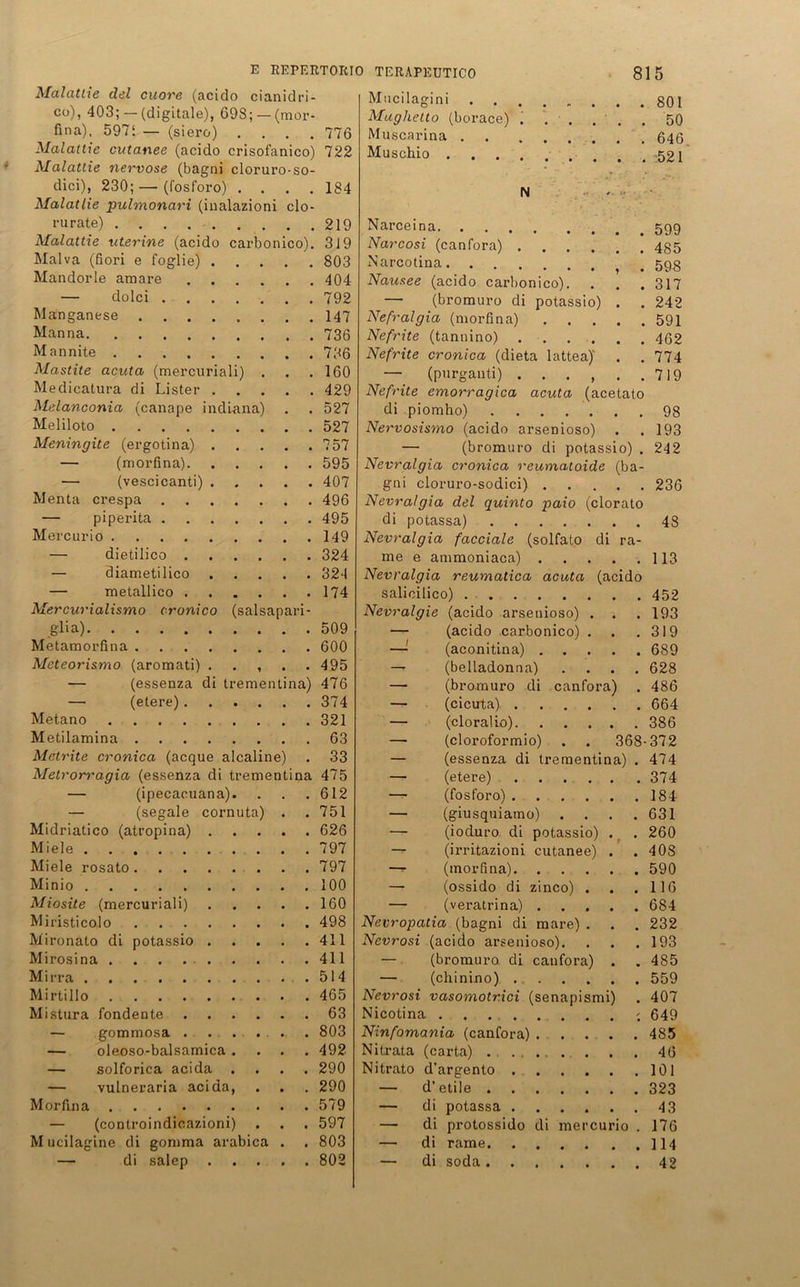 Malattie del cuore (acido cianidri- co), 403; — (digitale), 698; — (mor- fina), 5971 — (siero) .... 776 Malattie cutanee (acido crisofanico) 722 Malattie nervöse (bagni cloruro-so- dici), 230; — (fosforo) .... 184 Malatlie pulmonari (inalazioni clo- rurate) 219 Malattie -uterine (acido carbonico). 319 Malva (fiori e foglie) 803 Mandorle amare 404 — dolci 792 Manganese 147 Manna 736 Mannite 786 Mastite acuta (mercuriali) . . .160 Medicatura di Lister 429 Melanconia (canape indiana) . . 527 Meliloto 527 Meningite (ergotina) 757 — (morfina) 595 — (vescicanti) 407 Menta crespa 496 — piperita 495 Mercurio 149 — dietilico 324 — diametilico 324 — metallico 174 Mercurialismo cronico (salsapari glia) 509 Metamorfina 600 Meteorismo (aromati) . . , . .495 — (essenza di trementina) 476 — (etere) 374 Metano 321 Metilamina 63 Metrite cronica (acque alcaline) . 33 Metrorragia (essenza di trementina 475 — (ipecacuana). . . .612 — (segale cornuta) . . 751 Midriatico (atropina) 626 Miele 797 Miele rosato 797 Minio 100 Miosite (mercuriali) 160 Miristicolo 498 Mironato di potassio 411 Mirosina 411 Mirra .514 Mirtillo 465 Mistura fondente 63 — gommosa . . . . ... 803 — oleoso-balsamica .... 492 — solforica acida .... 290 — vulneraria acida, . . . 290 Morfina 579 — (controindicazioni) . . . 597 M ucilagine di gomma arabica . . 803 — di salep 802 Mughetto (borace) i ..... 50 Muscarina 646 Muschio .■ < .521 N * Narceina Narcosi (canfora) 435 Narcotina . 598 Nausee (acido carbonico). . . . 317 — (bromuro di potassio) . . 242 Nefralgia (morfina) 591 Nefrite (tannino) 462 Nefrite cronica (dieta lattea)' . . 774 — (purganti) . . . , . .719 Nefrite emorragica acuta (acetato di piomho) ....... 98 Nervosismo (acido arsenioso) . .193 — (bromuro di potassio) . 242 Nevralgia cronica reumatoide (ba- gni cloruro-sodici) 236 Nevralgia del quinto paio (clorato di potassa) 48 Nevralgia facciale (solfato di ra- me e ammoniaca) 113 Nevralgia reumatica acuta (acido salicilico) 452 Nevralgie (acido arsenioso) . . . 193 — (acido carbonico) . . .319 —■ (aconitina) 689 — (belladonna) .... 628 — (bromuro di canfora) . 486 — (cicuta) 664 — (cloralio) 386 — (cloroformio) . . 368-372 — (essenza di trementina) . 474 — (etere) 374 — (fosforo) 184 — (giusquiamo) . . . .631 — (ioduro di potassio) . . 260 — (irritazioni cutanee) . . 408 —- (morfina) 590 — (ossido di zinco) . . .116 — (veratrina) 684 Nevropatia (bagni di mare) . . . 232 Nevrosi (acido arsenioso). . . .193 — (bromuro di canfora) . . 485 — (chinino) 559 Nevrosi vasomotrici (senapismi) . 407 Nicotina - 649 Ninfomania (canfora) 485 Nitrata (carta) 46 Nitrato d’argento 101 — d’etile 323 — di potassa 43 — di protossido di mercurio . 176 — di rame 114 — di soda 42