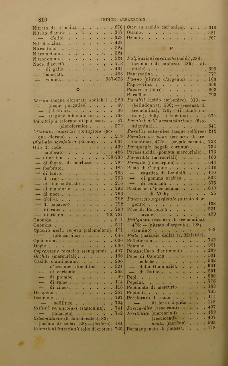 Nitrato di stricnina . .... 676 Nitrito d’amile . . . .... 387 — d’etile .... 323 Nitrobenzina .... .... 422 Nitroetano .... .... 324 Nitrometano .... . . . 324 Nitropentano. .... 324 Noce d’acaciü . . . . . , . 713 — di galla . . . .464 — moscata .... 498 — vomica.... . . 667-675 o Obesitä (acque clorurate sodiche) . 229 — (acque purgative) .... 40 — (alcalini) 36 — (regime albuminoso) . . .768 Odontalgia (clorato di potassa). . 47 — (cloroformio) . . . .372 Oftalmia catarrale contagiosa (ac- qua clorata) 219 Oftalmia scrofolosa (cicuta) . . . 664 Olio di cade 439 — canforato 486 — di croton 730-733 — di fegato di merluzzo . . . 787 — f'osfbrato 185 — di lauro. . , 793 — di lino 793 — di lino solforato 216 — di mandorle 792 — di 793 — d’oliva 792 — di papavero 792 — di rapa 793 — di ricino 730-731 Ononide 511 Ononina 511 Opacitä della cornea (calomelano). 171 — (pilocarpina) 6-16 Oppianina 600 Oppio 600 Oppressione toracica (senapismi) . 407 Orchite (mercuriali) ■. 160 Ossido d'antimonio 206 — d’arsenico dimetilico . . 324 — di carbonio 263 — di piombo 99 — di rame 114 — di zinco 116 Ossigeno 267 Ossimeie 797 — scillitico 704 Ossiuri vermicolari (santonina). . 741 — (tanaceto) 742 Osteomalacia (fosfato di calce), 83;— (fosfato di soda), 38; — (fosforo). 184 Ostruzioni intestinali (olio di croton) 735 Otorrea (acido carbonico). . . .319 Ottano 321 Ozono 267 P Palpitazioni cardiache(aci di) ,288;— (bromuro di canfora), 485; — di- gitale) Pancreatina Panno (nitrato d’argento) Papaverina Papavero (fiori) Paraffina Paralisi (acido carbonico), 319; — (belladonna), 630; — (essenza di trementina), 476; — (irritanti cu- tanei), 409; — (stricnina) . Paralisi delV accomodazione (fiso- stigmina) Paralisi saturnine (acque solfuree) Paralisi vescicale (essenza di tre- mentina), 475; — (segale cornuta) Paraplegie (segale cornuta) . . . Parassiticida (pomata mercuriale) . Parotidite (mercuriali) . Parotite (pilocarpina) Pasta di Canquoin — caustica di Landolfi . . — di gomma arabica .... — di Guarana Pasticche d’ipecacuana . . , . — di Vichy . . . . Patereccio superficiale (nitrato d’ar- gento) Pece di Borgogna — navale 699 777 108 600 803 793 674 641 212 753 753 173 160 644 119 119 803 575 613 25 108 531 439 Pedignoni (essenza di trementina), 476; — (nitrato d’argento), 108;—- (tannino) 463 Pelle (malattie della) (v. Malattie). Pelletierina 742 Pentano 321 Pentasolfuro d’antimonio .... 205 Pepe di Caienna 501 — cubebe 502 — della Giammaica .... 501 — di Guinea 501 Pepsina Peptonato di mercurio. . Peptoni Percloruro di rame — di ferro liquido Pericardite (vescicanti) . Peritonite (mercuriali) — (vescicanti). — acuta (morfina) Permanganato di potassa. . 776 . 163 . 765 . 114 . 142 . 407 . 159 . 407 . 595 . HS