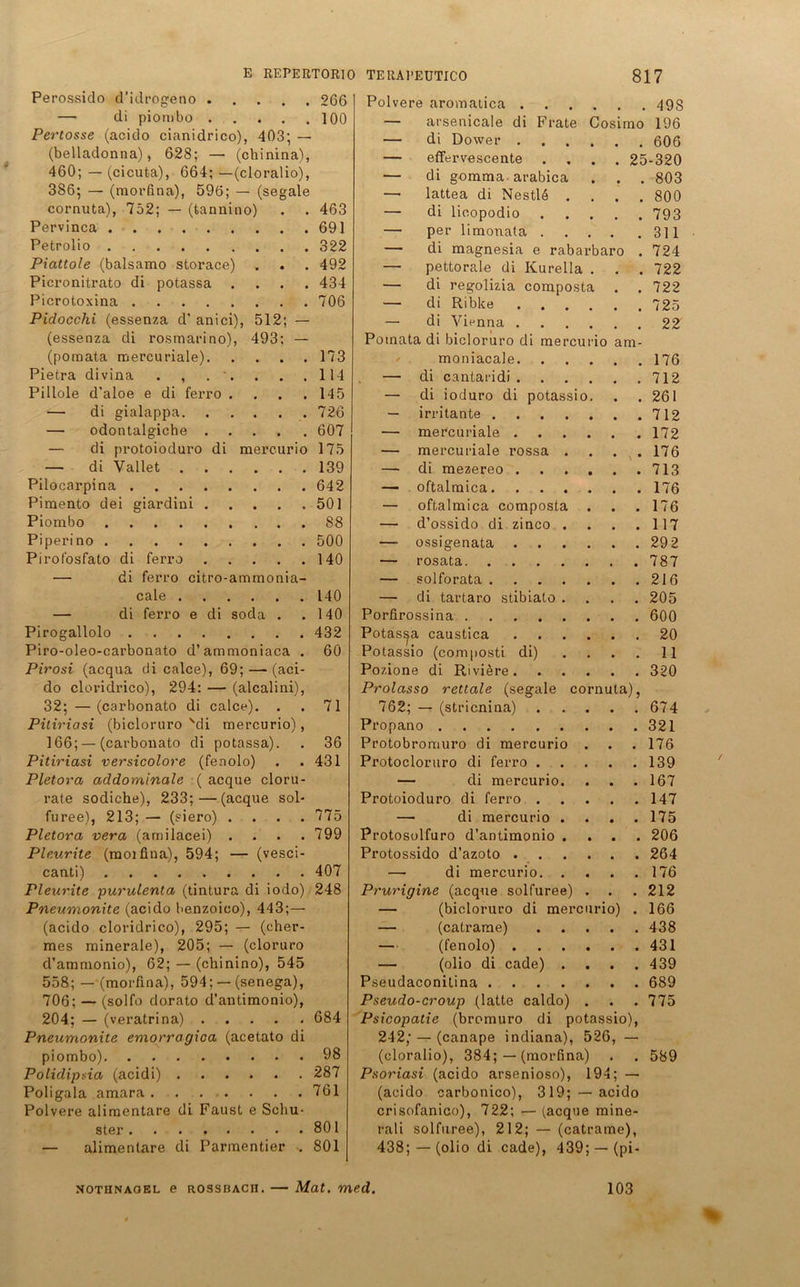 Perossido d'idrogeno 266 — di piombo 100 Pertosse (acido cianidrico), 403; — (belladonna), 628; — (chinina), 460; — (cicuta), 664; —(cloralioj, 3S6; — (morfina), 59ö; — (segale cornuta), 752; — (tannino) . . 463 Pervinca 691 Petrolio 322 Piattole (balsamo storace) . . . 492 Picronitrato di potassa .... 434 Picrotoxina 706 Pidocchi (essenza d’ anici), 512; (essenza di rosmarino) (pomata mercuriale). Pietra divina . , . ' Pillole d’aloe e di ferro — di gialappa. — odontalgiehe . — di protoioduro di — di Vallet Pilocarpina .... Pimento dei giardini . Piombo Piperino Pirofosfato di ferro — di ferro citro-ammonia- cale . — di ferro e di soda Pirogallolo .... Piro-oleo-carbonato d’ammoniaca Pirosi (acqua di calce), 69; — (aci- do cloridrico), 294: — (alcalini), 32; —(carbonato di calce). . . 71 Pitiriasi (bicloruro 'di mercurio), 166; — (carbonato di potassa). . 36 Pitiriasi versicolore (fenolo) . .431 Pletora addominale ( acque cloru- rate sodiche), 233;—(acque sol- furee), 213; — (siero) .... 775 Pletora vera (amilacei) . . . .799 Pleurite (rooifina), 594; — (vesci- canti) 407 Pleurite purulenta (tintura di iodo) 248 Pneumonite (acido benzoico), 443;— (acido cloridrico), 295; — (cher- mes minerale), 205; — (cloruro d’ammonio), 62; — (chinino), 545 558; — (morfina), 594; —• (senega), 706; — (solfo dorato d’antimonio), 204; — (veratrina) 684 Pneumonite emorragioa (acetato di piombo) 98 Polidipda (acidi) 287 Poligala amara 761 Polvere alimentäre di Faust e Schu- ster 801 — alimentäre di Parmentier . 801 493: - ... 173 . . .114 . . . 145 . . .726 . . .607 mercurio 175 . . .139 . . .642 . . .501 ... 88 . . .500 . . .140 140 140 432 60 jaro cu sio io am- Polvere aromatica . — arsenicale di Frate Cosimo — di Dower . — eflfervescente — di gomma arabica — lattea di Nestlö . — di licopodio — per limonata . — di magnesia e raba — pettorale di Kurelia — di regolizia compost — di Riblce — di Vienna . Potnata di bicloruro di me moniacale. — di cantaridi . — di ioduro di pota — irritante . — mercuriale . — mercuriale rossa — di mezereo . — oftalmica. — oftalmica compost — d’ossido di zinco —• ossigenata . — rosata. — solforata . — di tartaro stibiato Porfirossina .... Potassa caustica Potassio (composti di) Pozione di Riviere . Prolasso rettale (segale 762; — (stricnina) Propano Protobromuro di mercuri Protocloruro di ferro . — di mercurio Protoioduro di ferro . — di mercurio Protosolfuro d’antimonio Protossido d’azoto . — di co nu 498 196 . 606 25-320 . 803 . 800 . 793 . 311 . 724 . 722 . 722 . 725 . 22 a)> mercurio. Prurigine (acque solfuree) — (bicloruro di mercurio) — (catrarae) — (fenolo) . — (olio di cade) . Pseudaconitina .... Pseudo-croup (latte caldo) Psicopatie (bromuro di potassio), 242; — (canape indiana), 526, — (cloralio), 384; — (morfina) Psoriasi (acido arsenioso), 194; — (acido carbonico), 319; —acido crisofanico), 722; — (acque mine- rali solfuree), 212; — (catrame), 438; —(olio di cade), 439; — (pi- 176 712 261 712 172 176 713 176 176 117 292 787 216 205 600 20 11 320 674 321 176 139 167 147 175 206 264 176 212 166 438 431 439 689 775 589 nothnaoel e rossbach. — Mat. med. 103