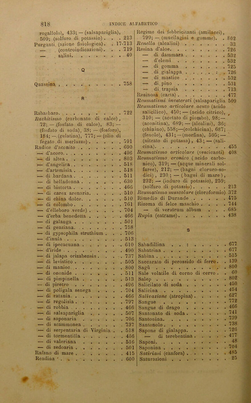 rogallolo), 433; — (salsapariglia), 509; (solfuro di potassio) . . . 213 Purganti (azione fisiologica). . 17-713 — (controindicazioni). . . 719 — salini 40 Q Quassina , 758 R Rabatbaro. ........ 722 Rachitismo (carbonato di calce), 72; — (fosfato di calce), 83; — (fosfato di soda), 38; — (fosforo), 184; — (gelatina), 777; —(olio di fegato di merluzzo) 7 91 Radice d’aconito 690 — d’acoro 496 — di altea 803 — d’angelica 518 — d’artemisia 518 — di bardana 511 — di belladonna 630 — di bistorta . . . . ' . . . 466 — di carex arenaria 510 — di china dolce 510 — di colombo 761 — d’elleboro verde) 704 — d’erba benedetta 466 — di galanga 501 — di genziana 758 — di gypsophila struthium . . . 706 — d’inula 513 — di ipecacuana 610 — d’iride 490 — di jalapa orizabensis . . . 737 — di levistico 505 — di manioc 800 — di ononide 511 — di pimpinella 513 — di piretro 496 — di poligala senega .... 704 — di ratania. 466 — di regolizia 797 — di robbia 466 — di salsapariglia 507 — di saponaria 706 — di scammonea 737 — di serpentaria di Virginia . .518 — di tormentilla 466 — di valeriana 516 — di zedoaria 501 Rafano di mare 415 Readina ' . . 600 Regime dei febbricitanti (amilacei), 799; — (mucilagini e gomme). 802 Rcnella (alcalini) . • • • • • 33 Resina d’aloe. 726 — di dammara . • • • • • 532 — d’elemi • • • • • 532 — di gomma • • • • • 725 — di gialappa . • • • • • 726 — di mastice • • • • • 532 — di pino . • • • • • 531 — di trapsia • • • • • 713 Resinosa (carta) . • • • • • 477 Reumatismi inveterati (salsapariglia 509 Reumatismo articolare acuto (acido salicilico), 450; — (acido citrico), 310; — (acetato di piombo), 98; — (aconitina), 689; — (alcalini), 36; (chinino), 558;—(colchicina), 687; (fenolo), 431; — (morfina), 595; — (nitrato di potassa) , 43 ; — (sali- cina) 455 Reumatismo articolare (vescicanti) 408 Reumatismo cronico ( acido carbo- nico), 319; — (acque minerali sol- furee), 212; — (bagni cloruro-so- dici) , 230 : — ( bagni di mare ), 232; — (ioduro di potassio), 259; (solfuro di potassio) 213 Reumatismo muscolare (cloroformio) 372 Rimedio di Durande . • • . 475 Rizoma di felce mascliio . • • . 744 — di veratrum album • • . 685 Rupia (catrame).... . 438 S Sabadillina . . : . . . 677 Sabatrina . 677 Sabina . 515 Saccarato di perossido di ferro. . 139 Sagü . 800 Sale volalile di corno di cervo . . 60 Salep . 802 Salicilato di soda . • • . 450 Salicina . 454 Salivazione (atropina) . • • . 627 Sangue . 772 Sangue di drago . . . 466 Santonato di soda . • • . 741 . 739 Santonolo . 738 Sapone di gialappa. • . 726 — di terebentina . • • . 477 Saponi . 48 Saponina . 704 Satiriasi (canfora) . • • . 485 Saturazioni