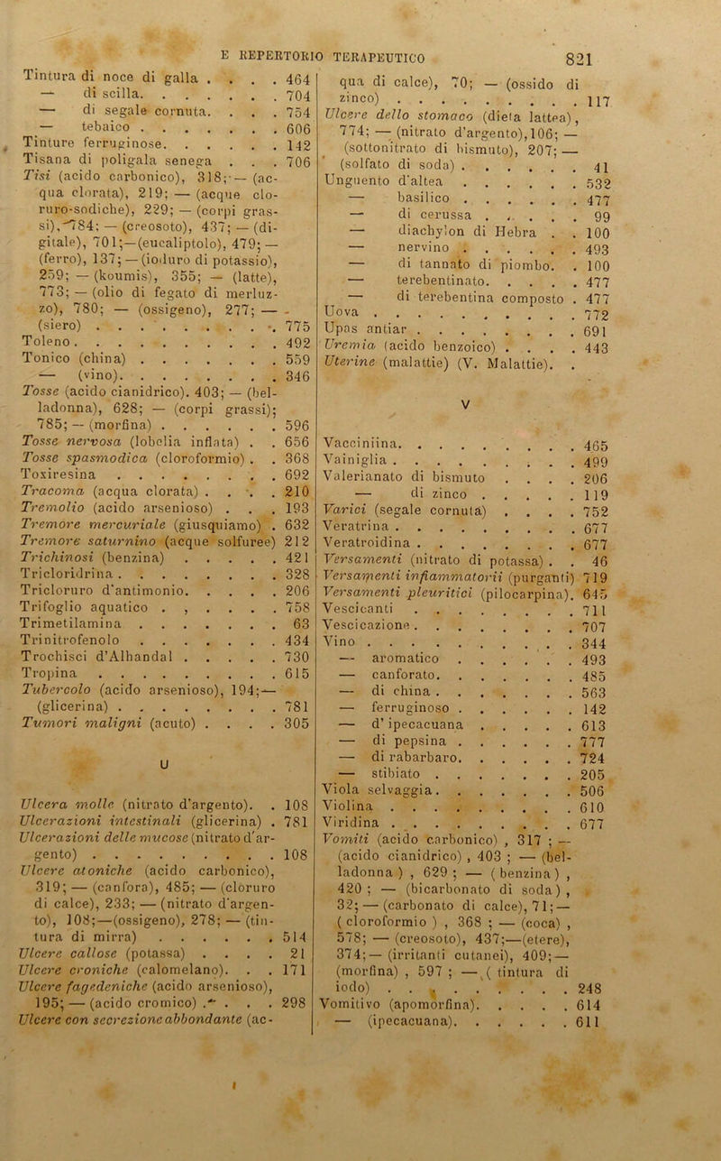 464 704 754 606 142 706 Tintura di noce di galla . — di scilla. — di segale cornUta. — tebaico .... Tinture ferruginose. Tisana di poligala senega Tisi (acido carbonico), 318; — (ac qua clorata), 219; — (acque clo ruro-sodiche), 229; — (corpi gras si), 7S4: — (creosoto), 437;—(di gitale), 701;—(eucaliptolo), 479; — (ferro), 137; — (ioduro di potassio^, 259; — (koumis), 355; — (latte), 773; —(olio di fegato di merluz- 7.0), 780; — (ossigeno), 277; — - (siero) . . 775 Toleno 492 Tonico (china) 559 — (vino) 346 Tosse (acido cianidrico). 403; — (bel- ladonna), 628; — (corpi grassi); 785; — (morfina) 596 Tosse nervosa (lobclia inflnta) . . 656 Tosse spasmodica (cloroformio) . . 368 Toxiresina 692 Tracoma (acqua clorata) . . . .210 Tremolio (acido arsenioso) . . . 193 Tremore mercuriale (giusquiamo) . 632 Tremore saturnino (acque solfuree) 212 Trichinosi (benzina) 421 Tricloridrina 328 Tricloruro d'antimonio 206 Trifoglio aquatico ...... 758 Trimetilamina 63 Trinitrofenolo 434 Trochisci d’Alhandal 730 Tropina 615 arsenioso), 194; -— E REPERTORIO TERAPEUTICO 821 calce), 70; — (ossido di Tubercolo (acido (glicerina) . Tumori maligni (acuto) U 781 305 Ulcera molle (nitrato d’argento). . 108 Ulcerazioni intestinali (glicerina) . 781 Ulcerazioni delle mucose (nitrato d'ar- gento) 108 Ulcere atoniclie (acido carbonico), 319; — (canfora), 485; — (cloruro di calce), 233; — (nitrato d’argen- to), 108;—(ossigeno), 278; — (tin- tura di mirra) 514 Ulcere callose (potassa) .... 21 Ulcere croniche (calomelano). . .171 Ulcere fagedeniche (acido arsenioso), 195; — (acido cromico) .* . . . 298 Ulcere con secrezioncabbondante (ac- qua di zinco) Ulcere dello stomctco (diela lattea), 174; — (nitrato d’argento), 106; — (sottonitrato di bismuto), 207; — (solfato di soda) 41 Unguento d’altea 532 — basilico — di cerussa . . — diachylon di Hebra — nervino .... — di tannato di — terebentinato. — di terebentina Uova Upas antiar Uremia (acido benzoico) . . Uterine (malattie) (V. Malattie). piombo. composto 477 99 100 493 100 477 477 772 691 443 Vacciniina 455 Vainiglia . . 499 Valerianato di bismuto .... 206 — di zinco 119 Varici (segale cornutä) .... 752 Veratrina 677 Veratroidina 677 Versamenti (nitrato di potassa) . . 46 Versagienti infiammatorii (purganti) 719 Versamenti pleuritici (pilocarpina). 645 Vescicanti 711 Vescicazione 707 Vino . 344 — aromatico 493 — canforato 435 — di china 563 — ferruginoso 142 — d’ipecacuana 613 — di pepsina 777 — di rabarbaro 724 — stibiato 205 Viola selvaggia 506 Violina 610 Viridina 677 Vomiti (acido carbonico) , 317 ; — (acido cianidrico) , 403 ; — (bei- ladonna ) , 629; — (benzina) , 420; — (bicarbonato di soda), 32; — (carbonato di calce), 71; — ( cloroformio ) , 368 ; — (coca) , 578; — (creosoto), 437;—(etere), 374;— (irritanti cutanei), 409; — (morfina) , 597 ; —v( tintura di iodo) . . { 248 Vomitivo (apomorfina) 614 — (ipecacuana) 611 1