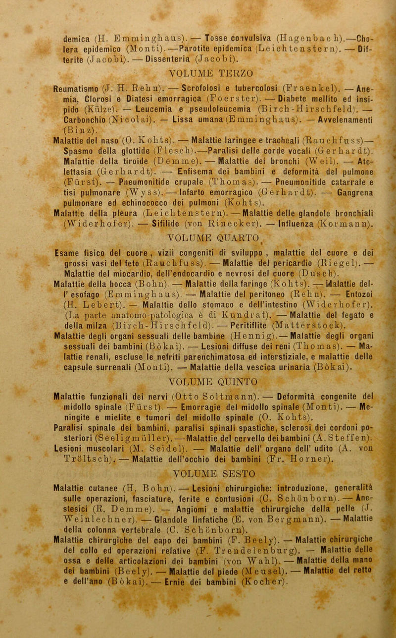 demica (H. E mmingh aus). — Tosse convulsiva (Hagenbac h).—Cho- lera epidemico (Monti).—Parotite epidemica (Leichtenstern). — Dif- terite (Jacobi).— Dissenteria (Jacobi). VOLUME TERZO Reumatismo (J. H. Rehn). —Scrofolosi e tubercolosi (Fraenkel). —Ane- mia, Clorosi e Diatesi emorragica (Foerster). — Diabete mellito ed insi- pido (Külze). — Leucemia e pseudoleucemia (Birch-H irschfeld).— Carbonchio (Nicolai). — Lissa umana (Emminghaus). — Avvelenamenti (B i n z). Malattie del naso (0. Kolits). — Malattie laringee e tracheali (Rauchfuss) — Spasmo della glottide (Flesch).—Paralisi delle corde vocali (Gerhardt). Malattie della tiroide (Demme).— Malattie dei bronchi (Weil). —Ate- lettasia (Gerhardt). —■ Enfisema dei bambini e deformitä del pulmone (Fürst). — Pneumonitide crupale (Thomas).— Pneumonitide catarrale e tisi pulmonare (Wyss). — Infarto emorragico (Gerhardt). — Gangrena pulmonare ed echinococco dei pulmoni (Kohts). Malattie della pleura (Leichtenstern). — Malattie delle glandole bronchiali (Widerhofer). — Sifilide (von Rinecker). — Influenza (Kormann). VOLUME QUARTO % Esame fisico del cuore , vizii congeniti di sviluppo , malattie del cuore e dei grossi vasi del feto (Rauchfuss). — Malattie del pericardio (Ri egel). — Malattie del miocardio, dell’endocardio e nevrosi del cuore (Dusch). Malattie della bocca (Bohn). — Malattie della faringe (Kohts). — idalattie del- I’esofago (Emminghaus). — Malattie del peritoneo (Rehn). — Entozoi (H. Lebert). — Malattie dello stomaco e deH’intestino (Widerhofer). (La parte anatomo-patologica e di Kundrat). —Malattie del fegato e della milza (Bireh-Hirschfeld).—Peritiflite (Matterstock). Malattie degli organi sessuali delle bambine (Hennig).— Malattie degli organi sessuali dei bambini (Bökai). — Lesioni diffuse dei reni (Thomas). — Ma- lattie renali, escluse le nefriti parenchimatosa ed interstiziale, e malattie delle capsule surrenali (Monti). — Malattie della vescica urinaria (Bökai). VOLUME QU1NT0 Malattie funzionali dei nervi (Otto Soltmann).— Deformitä congenite del midollo spinale (Fürst). — Emorragie del midollo spinale (Monti). — Me- ningite e mielite e tumori del midollo spinale (0. Kohts). Paralisi spinale dei bambini, paralisi spinali spastiche, sclerosi dei cordoni po- steriori (Seeligmüller).— Malattie del cervello dei bambini (A.Steffen). Lesioni muscolari (M. Seidel). — Malattie dell’ organo dell’ udito (A. von TrÖltsch). — Malattie dell’occhio dei bambini (Fr. 'Horner). VOLUME SESTO Malattie cutanee (H. Bohn). — Lesioni chirurgiche: introduzione, generalitä sulle operazioni, fasciature, ferite e contusioni (0. Schönborn). — Ane- stesici (R. Demme). — Angiomi e malattie chirurgiche della pelle (J. Weinlechner). — Glandole linfatiche (E. von Bergmann). —Malattie della colonna vertebrale (C. Schönborn). Malattie chirurgiche del capo dei bambini (F. Beely).— Malattie chirurgiche del collo ed operazioni relative (F. Trendelenburg). — Malattie delle ossa e delle articolazioni dei bambini (von Wahl). — Malattie della mano dei bambini (Beely). •—Malattie del piede (M eusei). — Malattie del retto e dell’ano (Bökai). — Ernie dei bambini (Kocher).