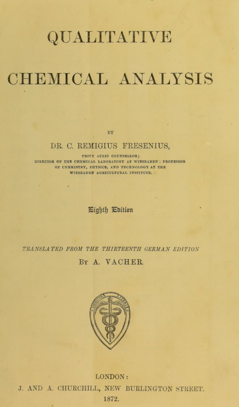 QUALITATIVE CHEMICAL ANALYSIS BY DR C. REMIGIUS FRESENIUS, PRIYY AULIC COUNSELLOR; DIBECTOB OF THE CHEMICAL LABOBATOBY AT WIESBADEN ; PROFESSOB OF CHEMISTRY, PHYSIC8, AND TECHNOLOGY AT THE WIESBADEN AGRICULTURAL INSTITUTE. IStjjfjtfj iEtJitt'on TRANSLATED FROM THE THIRTEENTH GERMAN EDITION By a. vacher. LONDON: J. AND A. CHURCHILL, NEW BURLINGTON STREET. 1872.