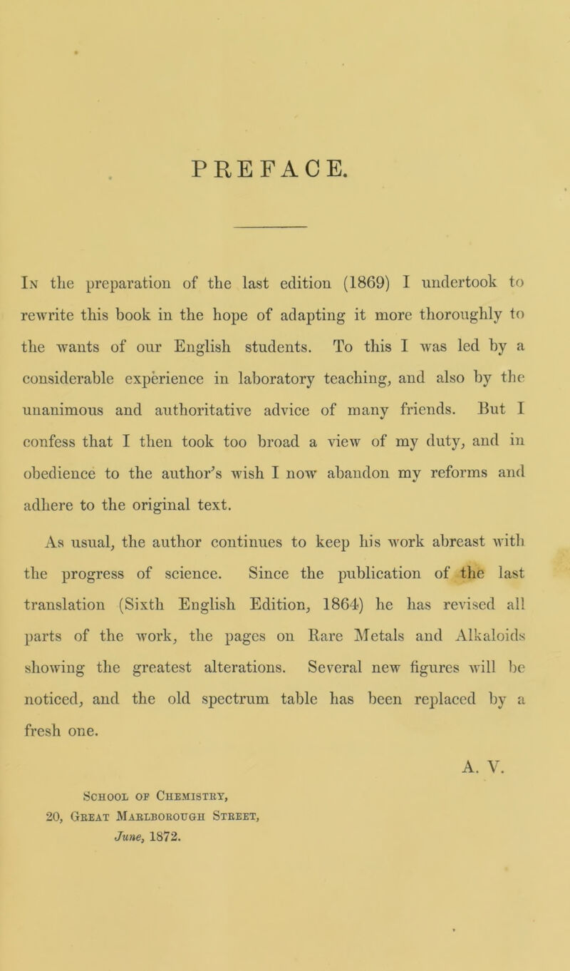 PREFACE. In the preparation of the last eclition (1869) I undertook to rewrite this book in the hope of adapting it more thoroughly to the wants of our English students. To this I was led by a considerable experience in laboratory teaching, and also by the unanimous and anthoritative advice of rnany friends. But I confess that I then took too broad a view of my duty, and in obedience to the authors wish I now abandon mv reforms and adhere to the original text. As usual, the author continues to keep liis work abreast with the progress of Science. Since the publication of the last translation (Sixth English Edition, 1864) he has revised all parts of the work, the pages on Rare Metals and Alkaloids showing the greatest alterations. Several new figures will be noticed, and the old spectrum table has been replaced by a fresh one. School of Chemistry, 20, Gbeat Mablborough Street, June, 1872.