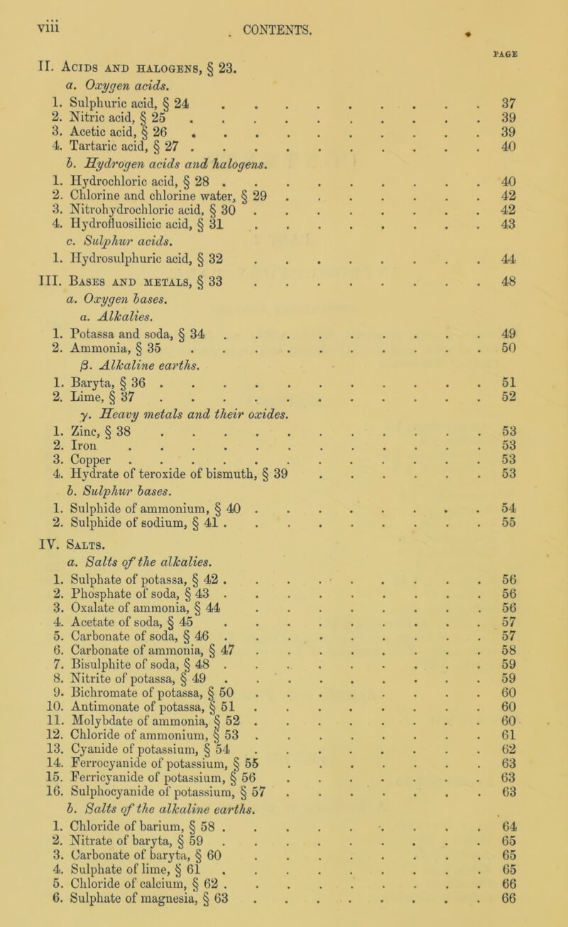 PAGE II. AciDS AND HALOGENS, § 23. a. Oxygen acids. 1. Sulphuric acid, § 24 37 2. Nitric acid, § 25 39 3. Acetic acid, § 26 39 4. Tartaric acid, § 27 40 b. Hydrogen acids and hulogens. 1. Hydrochloric acid, § 28 40 2. Chlorine and chlorine water, § 29 . . . . . .42 3. Nitrohydrochloric acid, § 30 . 42 4. Hydrofiuosilicic acid, § 31 . .43 c. Suljohur acids. 1. Hydrosulphuric acid, § 32 44 III. Bases and Metals, § 33 48 a. Oxygen bases, a. Alkalies. 1. Potassa and soda, § 34 49 2. Ammonia, § 35 .......... 50 ß. Alkaline eartlis. 1. Baryta, § 36 . . . 51 2. Lime, § 37 . . . . . . . . . .52 y. Heavy metals and their oxides. 1. Zinc, § 38 ........... 53 2. Iron ............ 53 3. Copper 53 4. Hydrate of teroxide of bismuth, § 39 .53 b. Sulphur bases. 1. Sulphide of ammonium, § 40 . . . . . . . .54 2. Sulphide of sodium, § 41 . 55 IV. Salts. a. Salts of the alkalies. 1. Sulphate of potassa, § 42 . . . . . . . . .56 2. Phosphate of soda, § 43 . . . . . . . . .56 3. Oxalate of ammonia, § 44 ........ 56 4. Acetate of soda, § 45 57 5. Carbonate of soda, § 46 . .57 6. Carbonate of ammonia, § 47 . .58 7. Bisulphite of soda, § 48 . . . . . . . . .59 8. Nitrite of potassa, § 49 59 9. Bichromate of potassa, § 50 60 10. Antimonate of potassa, § 51 . . . . . . .60 11. Molybdate of ammonia, § 52 .60 12. Chloride of ammonium, § 53 . . . . . . .61 13. Cyanide of potassium, § 54 .62 14. Ferrocyanide of potassium, § 55 . . . . . . .63 15. Ferricyanide of potassium, § 56 . . . . . . .63 16. Sulphocyanide of potassium, § 57 63 b. Salts of the alkaline eartlis. 1. Chloride of barium, § 58 . . . . . . . . .64 2. Nitrate of baryta, § 59 65 3. Carbonate of baryta, § 60 ........ 65 4. Sulphate of lime, § 61 . . . . . . . .65 5. Chloride of calcium, § 62 .66