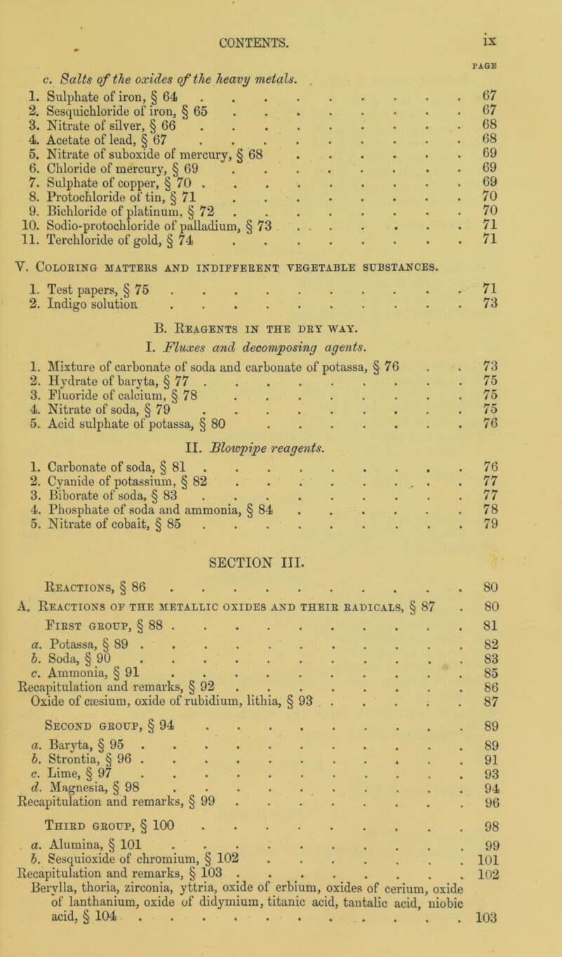 PAGB c. Salts of the oxides ofthe heavy metals. 1. Sulphate of iron, § 64 67 2. Sesquichloride of iron, § 65 . . . . • • .67 3. Nitrate of silver, § 66 . . . . . . . .68 4. Acetate of lead, § 67 ......... 68 5. Nitrate of suboxide of mercury, § 68 . . . . . .69 6. Chloride of mercury, § 69 . . . . • • . .69 7. Sulphate of copper, § 70 .69 8. Protoclüoride of tin, § 71 ........ 70 9. Bichloride of platinum, § 72 . . . . . • .70 10. Sodio-protochloride of palladium, § 73 . . . . . .71 11. Terchloride of gold, §74 71 V. COLORING MATTERS AND INDIFFERENT YEGETABLE SUBSTANCE8. 1. Test papers, § 75 . . . . . . . . .71 2. Indigo solution .......... 73 B. REAGENTS IN THE DRY WAY. I. Fluxes and decomposing agents. 1. Mixture of carbonate of soda and carbonate of potassa, § 76 . . 73 2. Hydrate of baryta, § 77 ......... 75 3. Fluoride of calcium, § 78 ........ 75 4. Nitrate of soda, § 79 ......... 75 5. Acid sulphate of potassa, § 80 76 II. Blowpipe reagents. 1. Carbonate of soda, § 81 . .76 2. Cyanide of potassium, § 82 . . . . . ... .77 3. Biborate of soda, § 83 . . . . . . . .77 4. Phosphate of soda and ammonia, § 84 . . . . . .78 5. Nitrate of cobait, § 85 . . . . . . . .79 SECTION III. Reactions, § 86 80 A. Reactions of the metallic oxides and theie radicals, § 87 . 80 First gboup, § 88 81 a. Potassa, § 89 . . . . . . . . . . .82 b. Soda, § 90 83 c. Ammonia, § 91 .......... 85 Recapitulation and remarks, § 92 86 Oxide of caesium, oxide of rubidium, lithia, § 93 87 Second geoup, § 94 89 a. Baryta, § 95 . . . .89 b. Strontia, § 96 . . . . . . . . . . .91 c. Lime, § 97 93 d. Magnesia, § 98 94 Recapitulation and remarks, § 99 .96 Thied geoup, § 100 98 a. Alumina, § 101 .99 b. Sesquioxide of chromium, § 102 ....... 101 Recapitulation and remarks, § 103 102 Bervlla, thoria, zirconia, yttria, oxide of erbium, oxides of cerium, oxide of lanthanium, oxide of didymium, titanic acid, tantalic acid, niobic acid, § 104 103