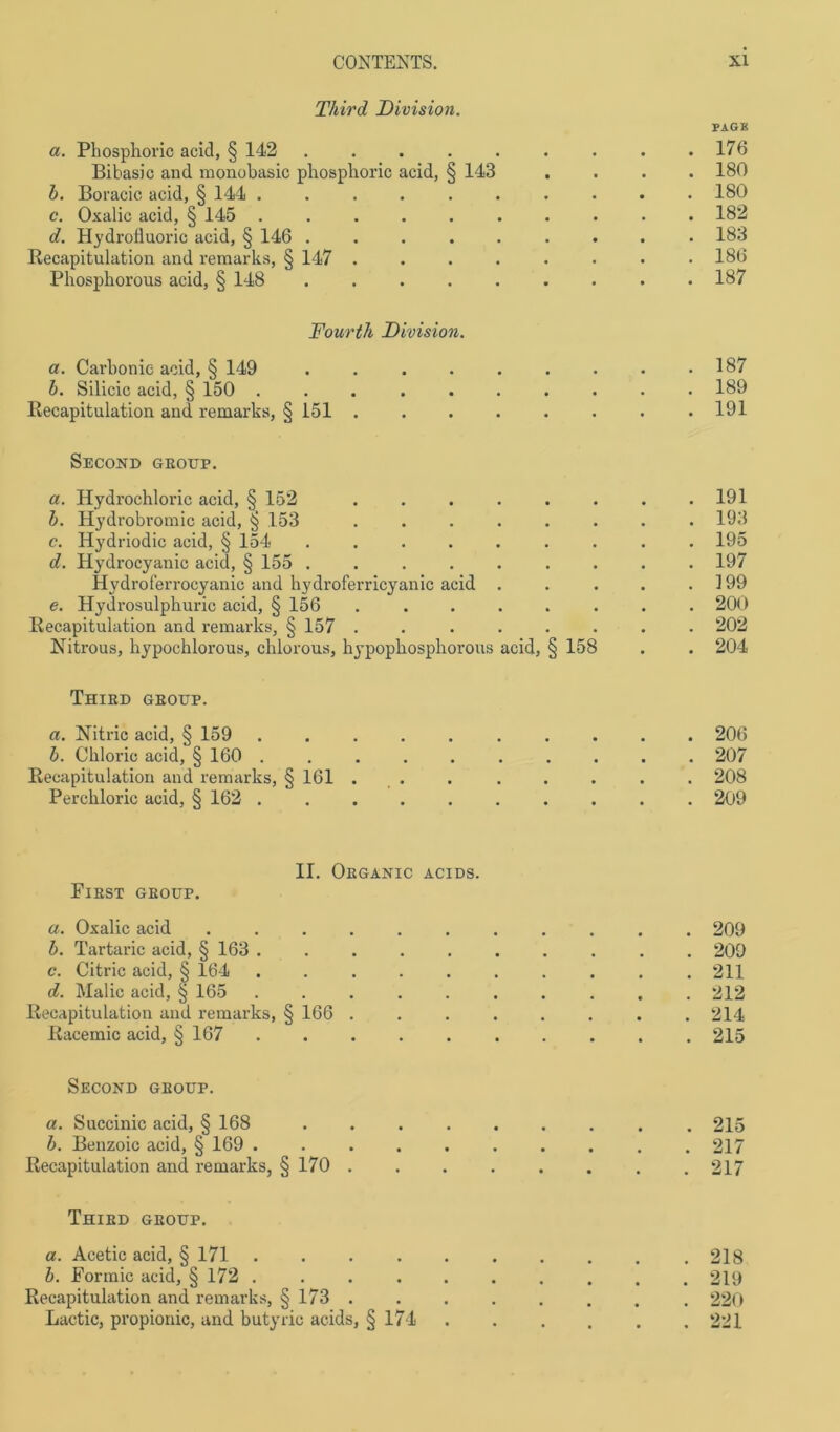Third Division. PAGE a. Phosphoric acid, § 142 . . . . . . . . .176 Bihasic and monobasic phosphoric acid, § 143 .... 180 b. Boracic acid, § 144 .......... 180 c. Oxalic acid, § 145 .......... 182 d. Hydrofluoric acid, § 146 ......... 183 Recapitulation and remarks, § 147 ........ 186 Phosphorous acid, § 148 187 Fourth Division. a. Carhonie acid, § 149 b. Silicic acid, § 150 . Recapitulation and remarks, § 151 187 189 191 Second geoup. a. Hydrochloric acid, § 152 . . . . . . . .191 b. Hydrobromic acid, § 153 ........ 193 c. Hydriodic acid, § 154 ......... 195 d. Hydrocyanic acid, § 155 ......... 197 Hvdroferrocyanic and hydroferricyanic acid . . . . .199 e. Hydrosulphuric acid, § 156 ........ 200 Recapitulation and remarks, § 157 ........ 202 Nitrous, hypochlorous, chlorous, hypophosphorous acid, § 158 . . 204 Thied geoup. a. Nitric acid, § 159 .......... 206 b. Chloric acid, § 160 207 Recapitulation and remarks, § 161 . . . . . . . . 208 Perchloric acid, § 162 209 II. Obganic acids. PlEST GEOUP. a. Oxalic acid ...... b. Tartaric acid, § 163 ..... c. Citric acid, § 164 ..... d. Malic acid, § 165 ..... Recapitulation and remarks, § 166 . Racemic acid, § 167 Second geoup. a. Succinic acid, § 168 .... b. Benzoic acid, § 169 ..... Recapitulation and remarks, § 170 . Thied geoup. a. Acetic acid, § 171 ..... b. Formic acid, § 172 ..... Recapitulation and remarks, § 173 . Lactic, propionic, and butyric acids, § 174 209 209 211 212 214 215 215 217 217 218 219 220 221