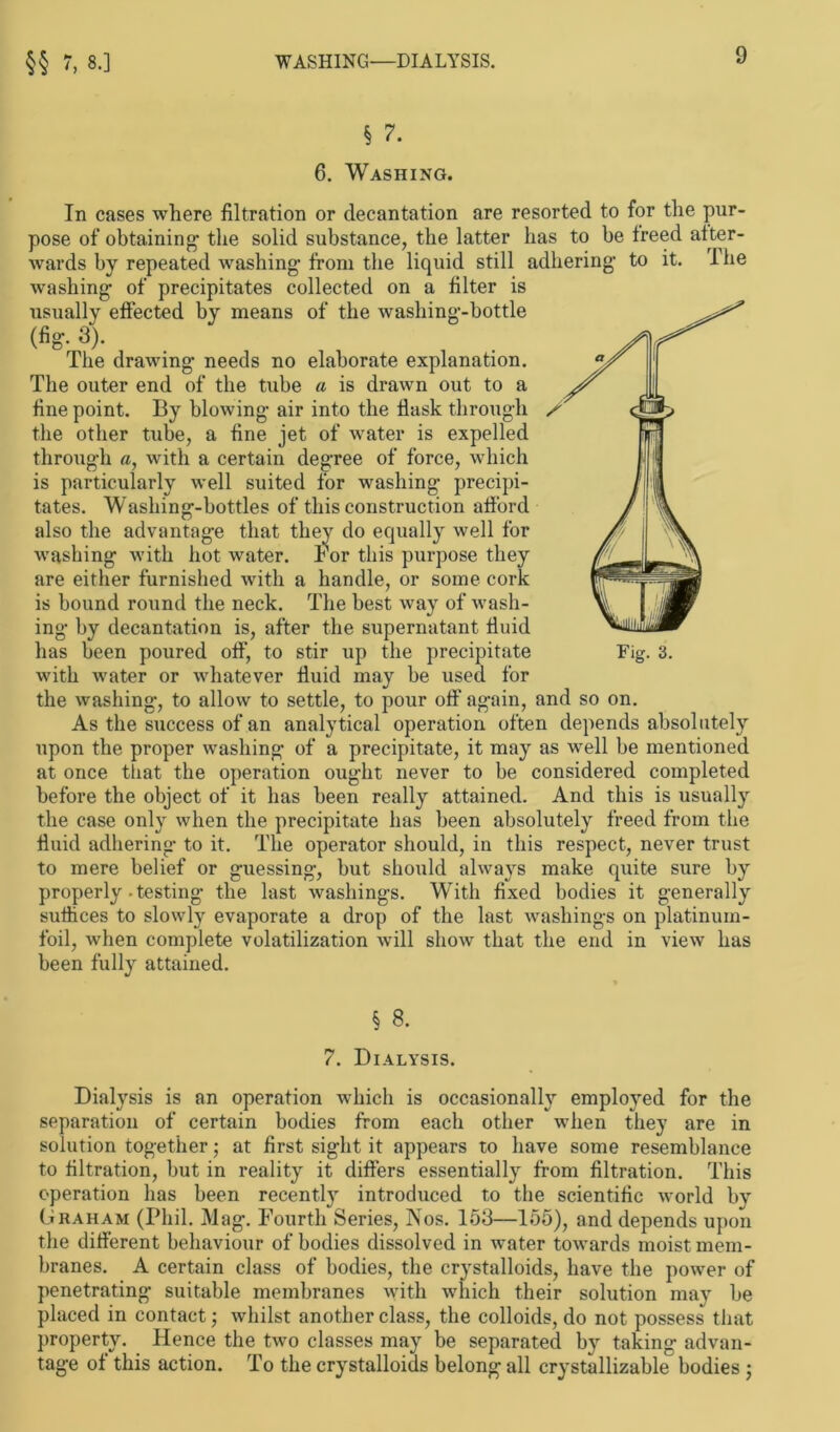 §§ 7, 8.] WASHING—DIALYSIS. § 7. 6. Washing. In cases where flltration or decantation are resorted to for the pur- pose of obtaining tlie solid substance, the latter has to be freed after- wards by repeated washing from the liquid still adhering to it. I lie washing of precipitates collected on a filter is effected by means of the washing-bottle drawing needs no elaborate explanation. The outer end of the tube a is drawn out to a fine point. By blowing air into the flask through the other tube, a fine jet of water is expelled through a, with a certain degree of force, which is particularly well suited for washing precipi- tates. Washing-bottles of this construction afford also the advantage that they do equally well for washing with hot water. For this purpose they are either furnished with a handle, or some cork is bound round the neck. The best way of wash- ing by decantation is, after the supernatant fluid has been poured off, to stir up the precipitate Fig. 3. with water or whatever fluid may be used for the washing, to allow to settle, to pour off again, and so on. As the success of an analytical Operation often depends absolutely upon the proper washing of a precipitate, it may as well be mentioned at once that the Operation ouglit never to be considered completed before the object of it has been really attained. And this is usually the case only when the precipitate has been absolutely freed from the fluid adhering to it. The operator should, in this respect, never trust to mere belief or guessing, but should always make quite sure by properly-testing the last washings. With fixed bodies it generally suffices to slowly evaporate a drop of the last washings on platinum- foil, when complete volatilization will show that the end in view has been fully attained. usuaiiy (fig. 3). The § 8. 7. Dialysis. Dialysis is an Operation which is occasionally employed for the Separation of certain bodies from each other when they are in solution together; at first sight it appears to liave some resemblance to filtration, but in reality it differs essentially from flltration. This Operation has been recently introduced to the scientific world by Graham (Phil. Mag. Fourth Series, Nos. 153—155), and depends upon the different behaviour of bodies dissolved in water towards moistmem- branes. A certain dass of bodies, the crystalloids, liave the power of penetrating suitable membranes with which their solution may be placed in contact; whilst another dass, the colloids, do not possess that property. Hence the two classes may be separated by taking advan- tage of this action. To the crystalloids belong all crystallizable bodies ;