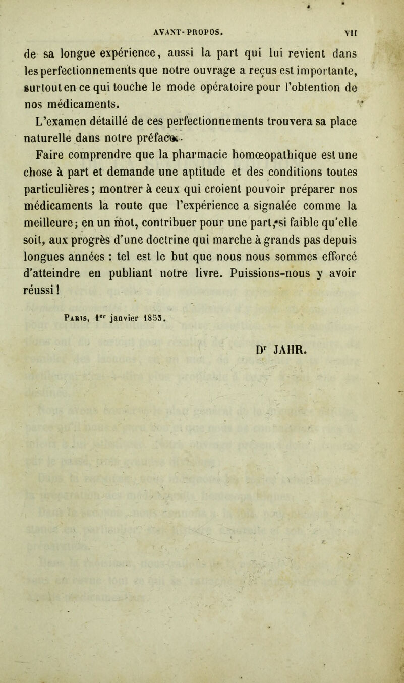 de sa longue expérience, aussi la part qui lui revient dans les perfectionnements que notre ouvrage a reçus est importante, surtout en ce qui touche le mode opératoire pour l’obtention de nos médicaments. L’examen détaillé de ces perfectionnements trouvera sa place naturelle dans notre préfaçai. Faire comprendre que la pharmacie homœopathique est une chose à part et demande une aptitude et des conditions toutes particulières; montrer à ceux qui croient pouvoir préparer nos médicaments la route que l’expérience a signalée comme la meilleure; en un mot, contribuer pour une part,»si faible qu’elle soit, aux progrès d’une doctrine qui marche à grands pas depuis longues années : tel est le but que nous nous sommes efforcé d’atteindre en publiant notre livre. Puissions-nous y avoir réussi ! Paris, 1®‘‘ janvier 1855. JAHR.