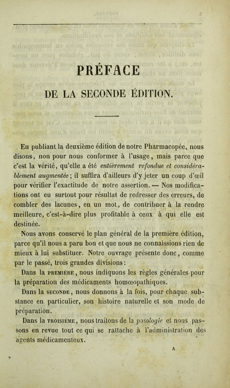 PRÉFACE DE LA SECONDE ÉDITION. En publiant la deuxième édition de notre Pharmacopée, nous disons, non pour nous conformer à l’usage, mais parce que c’est la vérité, qu’elle a été entièrement refondue et considéra- blement augmentée ; il suffira d’ailleurs d'y jeter un coup d’œil pour vérifier l’exactitude de notre assertion. Nos modifica- tions ont eu surtout pour résultat de redresser des erreurs, de combler des lacunes, en un mot, de contribuer à la rendre meilleure, c’est-à-dire plus profitable à ceux à qui elle est destinée. Nous avons conservé le plan général de la première édition, parce qu’il nous a paru bon et que nous ne connaissions rien de mieux à lui substituer. Notre ouvrage présente donc, comme par le passé, trois grandes divisions : Dans la première , nous indiquons les règles générales pour la préparation des médicaments homœopathiques. Dans la seconde, nous donnons à la fois, pour chaque sub- stance en particulier, son histoire naturelle et son mode de préparation. Dans la troisième, nous traitons de la posologie et nous pas- sons en revue tout ce qui se rattache à l’administration des agents médicamenteux. A