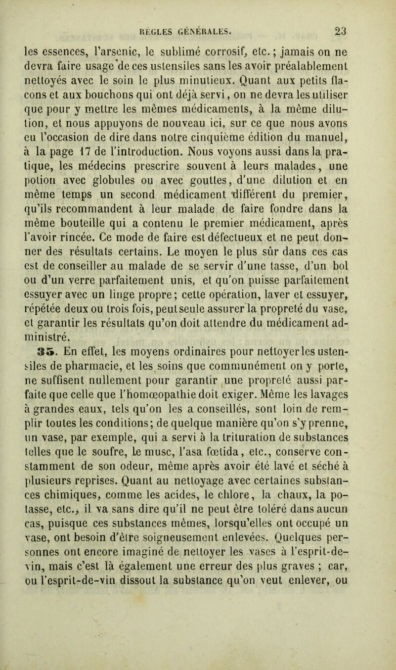 les essences, l’arsenic, le sublimé corrosif^ etc. ; jamais on ne devra faire usage*de ces ustensiles sans les avoir préalablement nettoyés avec le soin le plus minutieux. Quant aux petits fla- cons et aux bouchons qui ont déjà servi, on ne devra les utiliser que pour y mettre les mêmes médicaments, à la même dilu- tion, et nous appuyons de nouveau ici, sur ce que nous avons eu l’occasion de dire dans notre cinquième édition du manuel, à la page 17 de l’introduction. Nous voyons aussi dans la pra- tique, les médecins prescrire souvent à leurs malades, une potion avec globules ou avec gouttes, d’une dilution et en même temps un second médicament Tlifférent du premier, qu’ils recommandent à leur malade de faire fondre dans la même bouteille qui a contenu le premier médicament, après l’avoir rincée. Ce mode de faire est défectueux et ne peut don- ner des résultats certains. Le moyen le plus sûr dans ces cas est de conseiller au malade de se servir d’une lasse, d’un bol ou d’un verre parfaitement unis, et qu’on puisse parfaitement essuyer avec un linge propre; cette opération, laver et essuyer, répétée deux ou trois fois, peulseule assurer’la propreté du vase, et garantir les résultats qu’on doit attendre du médicament ad- ministré. 35. En effet, les moyens ordinaires pour nettoyer les usten- siles de pharmacie, et les soins que communément on y porte, ne suffisent nullement pour garantir une propreté aussi par- faite que celle que l’homœopathie doit exiger. Même les lavages à grandes eaux, tels qu’on les a conseillés, sont loin de rem- plir toutes les conditions; de quelque manière qu’on s’y prenne, un vase, par exemple, qui a servi à la trituration de substances telles que le soufre. Le musc, l’asa fœtida, etc., conserve con- stamment de son odeur, même après avoir été lavé et séché à plusieurs reprises. Quant au nettoyage avec certaines substan- ces chimiques, comme les acides, le chlore, la chaux, la po- tasse, elc.> il va sans dire qu’il ne peut être toléré dans aucun cas, puisque ces substances mêmes, lorsqu’elles ont occupé un vase, ont besoin d’être soigneusement enlevées. Quelques per- sonnes ont encore imaginé de nettoyer les vases à l’espril-de- vin, mais c’est là également une erreur des plus graves ; car, ou l’esprit-de-vin dissout la substance qu’on veut enlever, ou