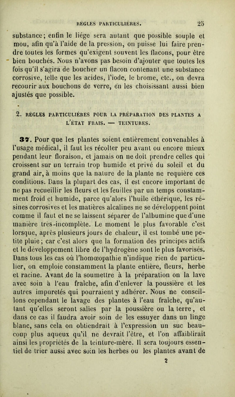 substance; enfin le liège sera autant que possible souple et mou, afin qu’à l’aide de la pression, on puisse lui faire pren- dre toutes les formes qu’exigent souvent les flacons, pour être bien bouchés. Nous n’avons pas besoin d’ajouter que toutes les fois qu’il s’agira de boucher un flacon contenant une substance corrosive, telle que les acides, l’iode, le brome, etc., on devra recourir aux bouchons de verre, en les choisissant aussi bien ajustés que possible. 2. RÈGLES PARTICULIÈRES POUR LA PRÉPARATION DES PLANTES A l’état frais. — TEINTURES. 39. Pour que les plantes soient entièrement convenables à l’usage médical, il faut les récolter peu avant ou encore mieux pendant leur floraison, et jamais on ne doit prendre celles qui croissent sur un terrain trop humide et privé du soleil et du grand air, à moins que la nature de la plante ne requière ces conditions. Dans la plupart des cas, il est encore important de ne pas recueillir les fleurs et les feuilles par un temps constam- ment froid cl humide, parce qu’alors l’huile éthérique, les ré- sines corrosives et les matières alcalines ne se développent point comme il faut et ne se laissent séparer de l’albumine que d’une manière très-incomplète. Le moment le plus favorable c’est lorsque, après plusieurs jours de chaleur, il est tombé une pe- tite pluie; car c’est alors que la formation des principes actifs et le développement libre de l’hydrogène sont le plus favorisés. Dans tous les cas où Fhomœopalhie n’indique rien de particu- lier, on emploie constamment la plante entière, fleurs, herbe et racine. Avant .de la soumettre à la préparation on la lave avec soin à l’eau fraîche, afin d’enlever la poussière et les autres impuretés qui pourraient y adhérer. Nous ne conseil- lons cependant le lavage des plantes à l’eau fraîche, qu’au- tant qu’elles seront salies par la poussière ou la terre, et dans ce cas il faudra avoir soin de les essuyer dans un linge blanc, sans cela on obtiendrait à l’expression un suc beau- coup plus aqueux qu’il ne devrait l’être, et l’on affaiblirait ainsi les [)ropriélés de la teinture-mère. Il sera toujours essen- tiel de trier aussi avec soin les herbes ou les plantes avant de 2