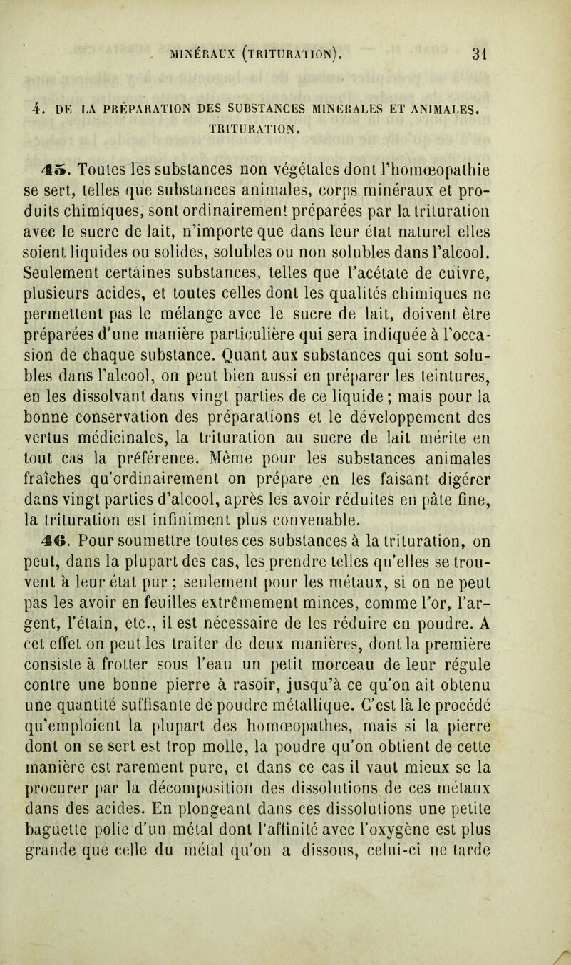 4. DE LA PRÉPARATION DES SUBSTANCES MINERALES ET ANIMALES. TRITURATION. 45. Toutes les substances non végétales dont l’homœopathie se sert, telles que substances animales, corps minéraux et pro- duits chimiques, sont ordinairement préparées par la trituration avec le sucre de lait, n’importe que dans leur état naturel elles soient liquides ou solides, solubles ou non solubles dans l’alcool. Seulement certaines substances, telles que Tacétate de cuivre, plusieurs acides, et toutes celles dont les qualités chimiques ne permettent pas le mélange avec le sucre de lait, doivent être préparées d’une manière particulière qui sera indiquée à l’occa- sion de chaque substance. Quant aux substances qui sont solu- bles dans l’alcool, on peut bien aussi en préparer les teintures, en les dissolvant dans vingt parties de ce liquide ; mais pour la bonne conservation des préparations et le développement des vertus médicinales, la trituration au sucre de lait mérite en tout cas la préférence. Même pour les substances animales fraîches qu’ordinairement on prépare en les faisant digérer dans vingt parties d’alcool, après les avoir réduites en pâte fine, la trituration est infiniment plus convenable. 46. Pour soumettre toutes ces substances à la trituration, on peut, dans la plupart des cas, les prendre telles qu’elles se trou- vent à leur état pur ; seulement pour les métaux, si on ne peut pas les avoir en feuilles extrêmement minces, comme l’or, l’ar- gent, l’étain, etc., il est nécessaire de les réduire en poudre. A cet effet on peut les traiter de deux manières, dont la première consiste à frotter sous l’eau un petit morceau de leur régule contre une bonne pierre à rasoir, jusqu’à ce qu’on ait obtenu une quantité suffisante de poudre métallique. C’est là le procédé qu’emploient la plupart des homœopathes, mais si la pierre dont on se sert est trop molle, la poudre qu’on obtient de cette manière est rarement pure, et dans ce cas il vaut mieux se la procurer par la décomposition des dissolutions de ces métaux dans des acides. En plongeant dans ces dissolutions une petite baguette polie d'un métal dont l’affinité avec l’oxygène est plus grande que celle du métal qu’on a dissous, celui-ci ne larde