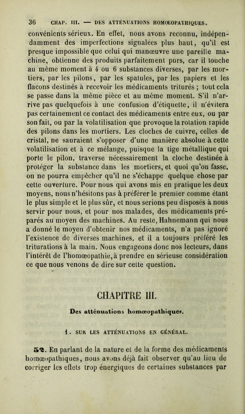 convénienls sérieux. En effet, nous avons reconnu, indépen- damment des imperfections signalées plus haut, qu’il est presque impossible que celui qui manœuvre une pareille ma- chine, obtienne des produits parfaitement purs, car il louche au même moment à 4 ou 6 substances diverses, par les mor- tiers, par les pilons, par les spatules, par les papiers et les flacons destinés à recevoir les médicaments triturés ; tout cela se passe dans la même pièce et au même moment. S’il n’ar- rive pas quelquefois à une confusion d'étiquette, il n’évitera pas certainement ce contact des médicaments entre eux, ou par son fait, ou par la volatilisation que provoque la rotation rapide des pilons dans les mortiers. Les cloches de cuivre, celles de cristal, ne sauraient s’opposer d'une manière absolue à cette volatilisation et à ce mélange, puisque la tige métallique qui porte le pilon, traverse nécessairement la cloche destinée à protéger la substance dans les mortiers, et quoi qu’on fasse, on ne pourra empêcher qu’il ne s’échappe quelque chose par cette ouverture. Pour nous qui avons mis en pratique les deux moyens, nous n’hésitons pas à préférer le premier comme étant le plus simple et le plus sûr, et nous serions peu disposés à nous servir pour nous, et pour nos malades, des médicaments pré- parés au moyen des machines. Au reste, Hahnemann qui nous a donné le moyen d’obtenir nos médicaments, n’a pas ignoré l’existence de diverses machines, et il a toujours préféré les triturations à la main. Nous engageons donc nos lecteurs, dans l’intérêt de l’homœopathie,à prendre en sérieuse considération ce que nous venons de dire sur celle question. CHAPITRE ni. Des atténuations homœopathiquCs. 1. SUR LES ATTÉNUATIONS EN GÉNÉRAL. 5«. En parlant de la nature et de la forme des médicaments homœopathiques, nous avons déjà fait observer qu’au lieu de corriger les efïets trop énergiques de certaines substances par