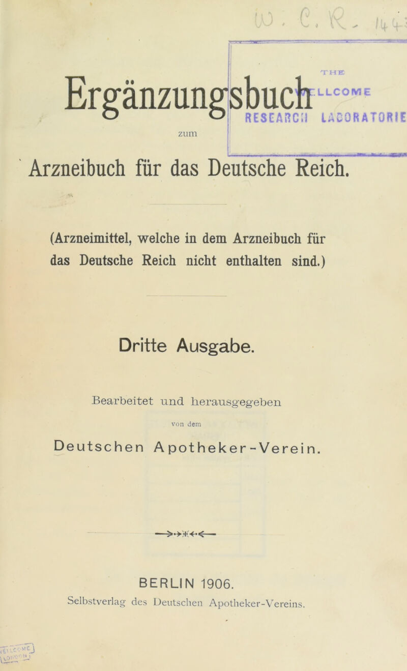 T HK Ergänzun zum LLCOWE RESEAÜCil UCORATORIE Arzneibuch für das Deutsche Reich. (Arzneimittel, welche in dem Arzneibuch für das Deutsche Reich nicht enthalten sind.) Dritte Ausgabe. Bearbeitet und lierausgegeben von dem Deutschen Apotheker-Verein. BERLIN 1906. Selbstverlag des Deutschen Apotheker-Vereins. h »