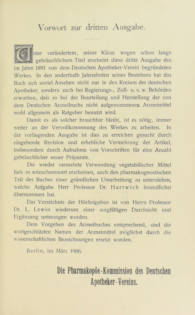 Vorwort zur dritten Ausgabe. nter verändertem, seiner Kürze wegen schon lange gebräuchlichem Titel erscheint diese dritte Ausgabe des im Jahre 1891 von dem Deutschen Apotheker-Verein begründeten Werkes, ln den anderthalb Jahrzehnten seines Bestehens hat das Buch sich soviel Ansehen nicht nur in den Kreisen der deutschen Apotheker, sondern auch bei Regierungs-, Zoll- u. s. w. Behörden erworben, dafs es bei der Beurteilung und Herstellung der von dem Deutschen Arzneibuche nicht aufgenommeneu Arzneimittel wohl allgemein als Ratgeber benutzt wird. Damit es als solcher brauchbar bleibt, ist es nötig, immer weiter an der Vervollkommnung des Werkes zu arbeiten, ln der vorliegenden Ausgabe ist dies zu erreichen gesucht durch eingehende Revision und erhebliche Vermehrung der Artikel, insbesondere durch Aufnahme von Vorschriften für eine Anzahl gebräuchlicher neuer Präparate. Die wieder vermehrte Verwendung vegetabilischer Mittel liefs es wünschenswert erscheinen, auch den pharmakognostischen Teil des Buches einer gründlichen Umarbeitung zu unterziehen, welche Aufgabe Herr Professor Dr. Hart wich freundlichst übernommen hat. Das Verzeichnis der Höchstgaben ist von Herrn Professor Dr. L. Lewin wiederum einer sorgfältigen Durchsicht und Ergänzung unterzogen worden. Dem Vorgehen des Arzneibuches entsprechend, sind die wortgeschützten Namen der Arzneimittel möglichst durch die wissenschaftlichen Bezeichnungen ersetzt worden. Berlin, im März 1906. Die Pharmakopoe-Komniission des Deutschen Apotheker-Vereins.