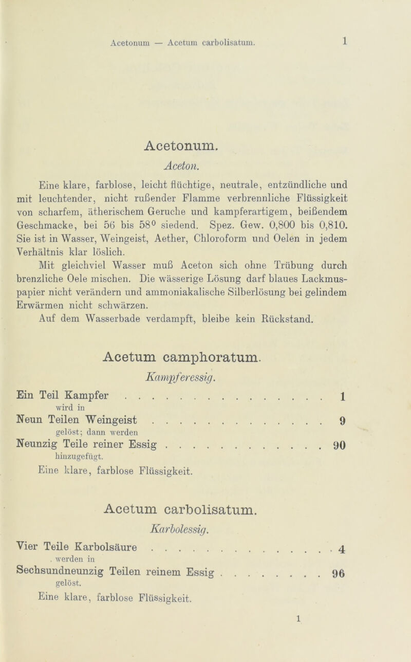 Acetonum. Aceton. Eine klare, farblose, leichtflüchtige, neutrale, entzündliche und mit leuchtender, nicht rußender Flamme verbrennliche Flüssigkeit von scharfem, ätherischem Gerüche und kampferartigem, beißendem Geschmacke, bei 56 bis 58® siedend, Spez. Gew. 0,800 bis 0,810. Sie ist in Wasser, Weingeist, Aether, Chloroform und Oelen in jedem Verhältnis klar löslich. Mit gleichviel Wasser muß Aceton sich ohne Trübung durch brenzliche Oele mischen. Die wässerige Lösung darf blaues Lackmus- papier nicht verändern und ammoniakalische Silberlösung bei gelindem Erwärmen nicht schwärzen. Auf dem Wasserbade verdampft, bleibe kein Rückstand. Acetum camphoratum. Kampferessig. Ein Teil Kampfer 1 wird in Neun Teilen Weingeist 9 gelöst; dann werden Neunzig Teile reiner Essig 90 hinzugefügt. Eine klare, farblose Flüssigkeit. Acetum carbolisatum. Karholessig. Vier Teile Karbolsäure .4 , werden in Sechsundneunzig Teilen reinem Essig 96 gelöst. Eine klare, farblose Flüssigkeit. 1