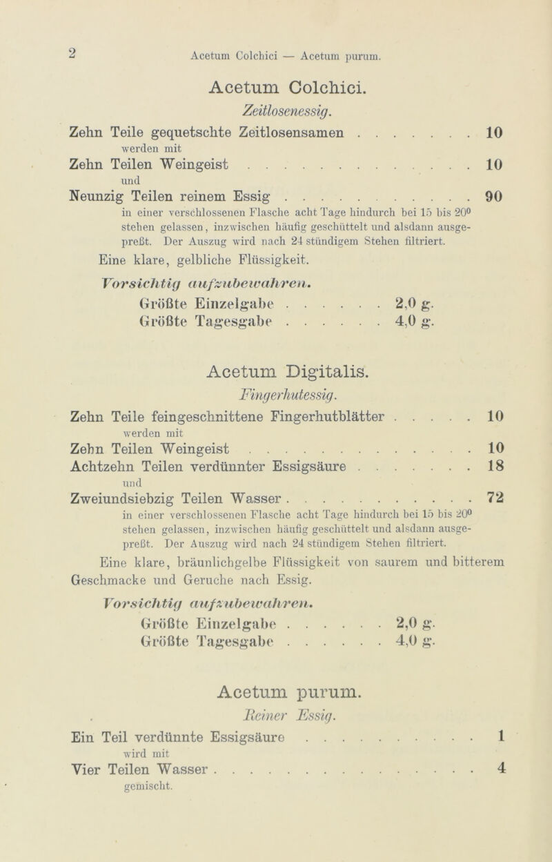 Acetum Colchici — Acetum purum. Acetum ColcMci. Zeitlosenessig. Zehn Teile gequetschte Zeitlosensamen 10 Averden mit Zehn Teilen Weingeist 10 und Neunzig Teilen reinem Essig 90 in einer verschlossenen Flasche acht Tage hindurch bei 15 bis 20® stehen gelassen, inzwischen häufig geschüttelt und alsdann ausge- preßt. Der Auszug wird nach 24 ständigem Stehen filtriert. Eine klare, gelbliche Flüssigkeit. Vorsichtig aiif^^iibeivahren. Größte Einzelgabe 2,0 g. Größte Tagesgabe 4,0 g. Acetum Digitalis. Fingerlmtessig. Zehn Teile feingeschnittene Fingerhutblätter 10 Averden mit Zehn Teilen Weingeist 10 Achtzehn Teilen verdünnter Essigsäure 18 und Zweiundsiebzig Teilen Wasser 72 in einer verschlossenen Flasche acht Tage hindurch bei 15 bis 20® stehen gelassen, inzAvischen häufig geschüttelt und alsdann ausge- preßt. Der Auszug Avird nach 24 ständigem Stehen filtriert. Eine klare, bräunlichgelbe Flüssigkeit von saurem und bitterem Geschmacke und Gerüche nach Essig. Vorsichtig aufxubewahre^i. Größte Einzelgabe 2,0 g. Größte Tagesgabe 4,0 g. Acetum purum. Heiner Essig. Ein Teil verdünnte Essigsäure 1 wird mit Vier Teilen Wasser 4 gemischt.