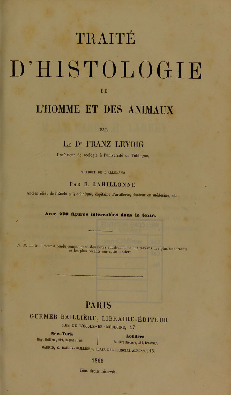 D’HISTOLOGIE DE L’HOMME ET DES ANIMAUX PAR Le D FRANZ LEYDIG Professeur de Zoologie ä l'universile de Tubingue, TIUDUIT DE L’aDLEMAND Par R. LAHILLONNE Anden el^ve de l’Ecolo polylechnique, capitaine d’arlillerie, docleur cn mddecino, etc. Avec flguroH iotercnleeä dans le texte. / N. B. Le tiaduotcur a i'ondu compte dans des notes additionnelles des ti'avaux les et les plus recents sur cette mallere. plus importants PARIS GERMER BAILLI^IRE, LIBRAIRE-lilDlTEUR RUE DE L’ECüLE-DE-MßDEClNE, 17 New-York UIpp, Balllltre, 24t, üesenl Street. Londres DailliSro Brotbers, 440, Broailtraj. MADIUD, C. BAILLY-BAILLIEKE, PEAZA BEL PlÜNCIPB ALF0N30, 16. 1866 Tons droits rdservds.