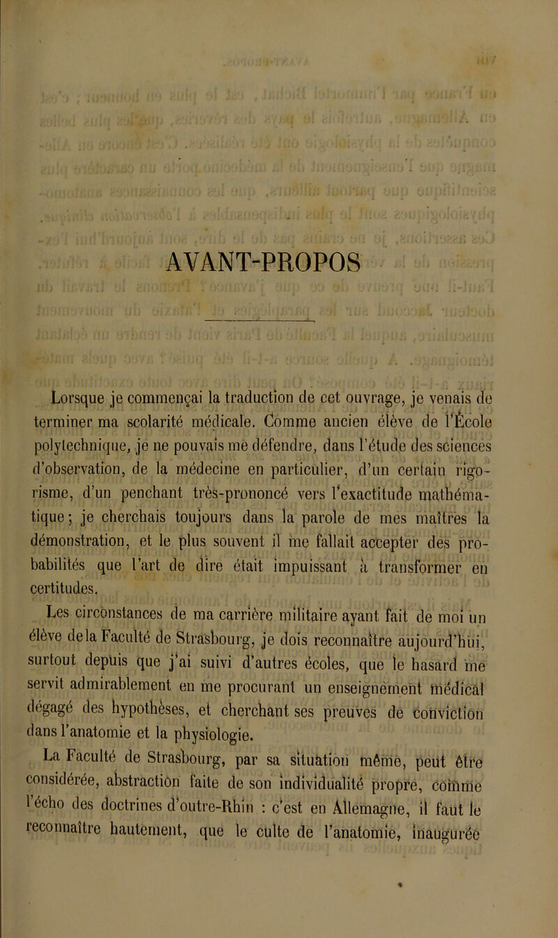 ii' ■' I j AVANT-PROPOS Lorsque je commen^ai la traduction de cet oiivrage, je venais de terminer ma scolaritö medicale. Comme aucien eldve de l’^^cole polylechnique, je ne pouvais ine döfendre, dans l’ötude des Sciences d’observation, de la medecine en particulier, d’im cerialn rigo- risme, d’un penchant trCs-prenoncC vers Texactitude mathCma- tique; je cherchais toujours dans la parole de mes maltres la dCmonstration, et le plus soiivent il me fallait accepter des pro- babilites que l’art de dire ötait impuissant ä transformer en certitudes. Les circonstances de raa carribre militaire ayant fait de moi un ClCve delaFacultC de Strasbourg, je clois reconnaitre aujourd’hüi, surtout depüis que j’ai suivi d’autres (^coles, que le hasard me servil admirablement en me procurant un enseignernent inddicäl degage des hypoth^ses, et cherchant ses preuves de coiiviction dans 1 anatomie et la physiologie. La FacultC de Strasbourg, par sa Situation mCrrie, peüt 6tre considCrCe, abstractiön faile de son mdividualitC propre, comnie 1 Ccbo des doctrines d’outre-Rhin : c‘est en Allemagne, il faut le reconnaitre hauternent, que le culte de l’anatomie, iilaugur^e %