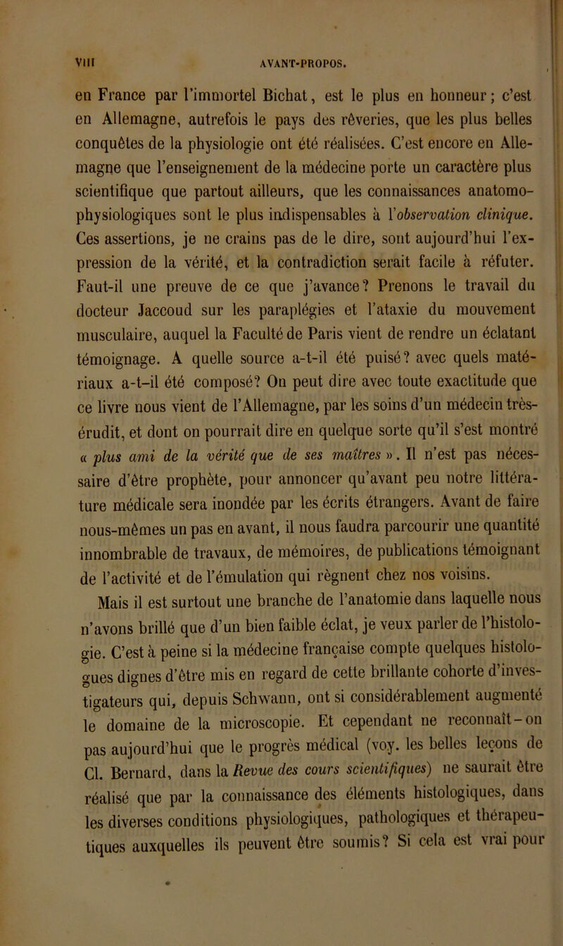 en France par rimmortel Bichat, est le plus en honneur; c’est en Allemagne, autrefois le pays des röveries, que les plus helles conquöles de la physiologie ont dtd rdalisöes. C’est encore en Alle- magne que l’enseignement de la mödecine porte un caract^re plus scientifique que partout ailleurs, que les connaissances anatomo- physiologiques sont le plus iudispensables ä VObservation clinique. Ces assertions, je ne crains pas de le dire, sont aujourd’hui l’ex- pression de la vöritö, et la contradiction serait facile ä röfuter. Faut-il une preuve de ce que j’avance? Prenons le travail du docteur Jaccoud sur les paraplögies et l’ataxie du mouvement musculaire, auquel la Faculte de Paris vient de rendre un öclatant ti^moignage. A quelle source a-t-il etö puisd? avec quels raatö- riaux a-t-il dte composd? Ou peut dire avec toute exaclitude que ce livre nous vient de TAllemagne, par les soins d’un m^decin tres- erudit, et dont on pourrait dire en quelque sorte qu’il s’est montre « plus ami de la verite que de ses mattres ». II n’est pas n^ces- saire d’ötre prophöte, pour annoncer qu’avant peu notre litt^ra- ture mödicale sera inondöe par les Berits dtrangers. Avant de faire nous-m6mes un pas en avant, il nous faudra parcourir une quantite innombrable de travaux, de mömoires, de publications temoignant de l’activitd et de Tdinulation qui regnent chez nos voisins. Mais il est surtout une brauche de l’anatomie dans laquelle nous n’avons brilld que d’un bien faible eclat, je veux parierde l’histolo- gie. C’est ä peine si la mddecine francaise compte quelques histolo- gues dignes d’6tre mis en regard de cette brillante cohorte d’inves- tigateurs qui, depuis Schw^ann, ont si considi^rableinent augmentd le domaine de la microscopie. Et cependant ne reconnait-on pas aujourd’hui que le progres medical (voy. les helles lewns de CI. Bernard, dans la Revue des cours scientißqiies) ne saurait 6tre rdalisd que par la connaissance des dl^ments histologiques, dans les diverses conditions physiologiques, pathologiques et theiapeu- tiques auxquelles ils peuvent 6tre sournis? Si cela est viai poui