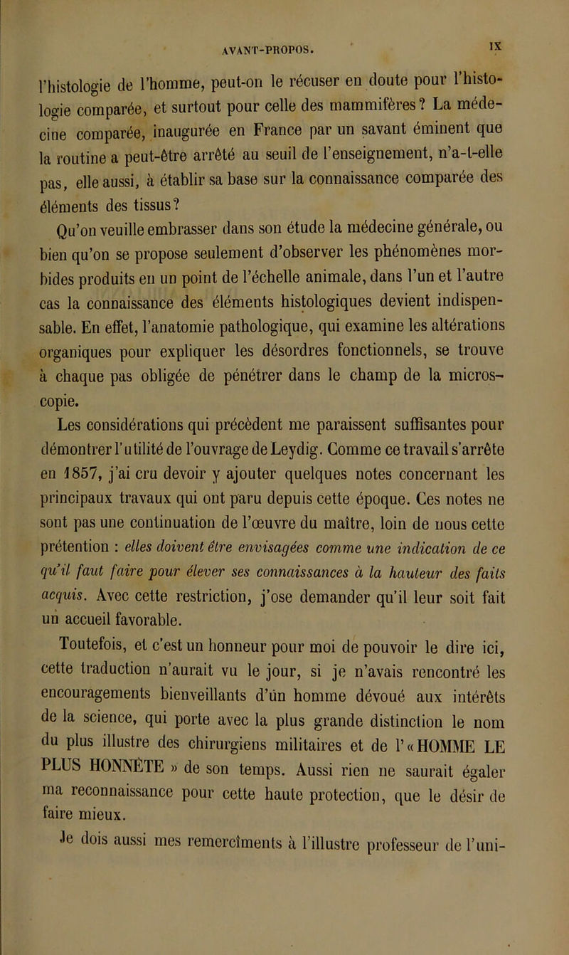 riiistologie de l’homme, peut-on le recuser en cloute pour l’histo- lo^ie comparöe, et surtout pour celle des mammiföres? La mMe- cine compar^e, inauguree en France par un savant dminent que la roLitine a peut-6tre arrötd au seuil de l’enseignement, n’a-l-elle pas, eile aussi, k etablir sa base sur la connaissance comparee des ^lönients des tissus? Qu’on veuille embrasser dans son etude la mddecine generale, ou bien qu’on se propose seulement d’observer les phdnombnes mor- bides produits en un point de Tdchelle animale, dans Tun et l’autre cas la connaissance des öldments histologiques devient indispen- sable. En effet, l’anatomie pathologique, qui examine les alterations organiques pour expliquer les desordres fonctionnels, se trouve ä chaque pas obligde de penetrer dans le champ de la micros- copie. Les consideratious qui prdcddent me paraissent süffisantes pour dömontrer l’utilitd de l’ouvrage de Leydig. Comme ce travail s’arröte en 1857, j’ai cru devoir y ajouter quelques notes concernant les principaux travaux qui ont paru depuis cette epoque. Ces notes ne sont pas une continuation de l’oeuvre du maitre, loin de nous cette prdtention : elles cloivent etre envisagees comme une indication de ce qu’il faut faire pour äever ses connaissances ä la hauteur des falls acquis. Kvec cette restriction, j’ose demander qu’il leur soit fait un accueil favorable. Toutefois, et c’est un honneur pour moi de pouvoir le dire ici, cette traduction n’aurait vu le jour, si je n’avais rencontre les encouragements bienveillants d’ün homrne ddvoue aux intbrßts de la Science, qui porte avec la plus grande distinction le nom du plus illustre des chirurgiens militaires et de 1’« KOMME LE PLUS KONNEXE » de son temps. Aussi rien ne saurait egaler ma reconnaissance pour cette haute protection, que le ddsir de faire mieux. Je dois aussi mes remerciments ä Tillustre professeur de runi-