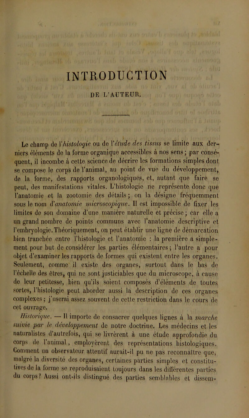 INTRODUCTION DE L’AUTEÜR. Le champ de \'Histologie ou de Vetude des tissus se limite aux der- niers elements de la forme organique accessibles ä nos sens; par conse- quent, il incombe a cette Science de decrire les formations simples dont se compose le corps de Tanimal, au point de vue du developpement, de la forme, des rapports organologiques, et, autant que faire se peut, des manifeslations vitales. L’histologie ne represente donc que l’anatomie et la zootomie des details; on la designe frequemment SOUS le nom düanatomie microscopique. II est impossible de fixer les limites de son domaine d’une maniere naturelle et precise; car eile a un grand nombre de points communs avec l’anatomie descriptive et rembryologie.Theoriquement, onpeut etablir une ligne de demarcation bien tranchee entre Tbistologie et l’anatomie : la premiere a simple- ment pour but de considerer les parties elementaires; l’autre a pour objet d’examiner les rapports de formes qui existent entre les Organes. Seulement, comme il existe des Organes, surtout dans le bas de l’echelle des 6tres, qui ne sont justiciables que du microscope, a cause de leur petitesse, bien qu’ils soient composes d’elements de toutes sortes, l’histologie peut aborder aussi la description de ces Organes complexes; j’userai assez souvent de cette restriction dans le cours de cet ouvrage. Histonque. — Il Importe de consacrer quelques lignes ä la marche suivie par le developpement de notre doctrine. Les medecins et les naturalistes d’autrefois, qui se livrerent a une etude approfondie du corps de l’animal, employerent des vepresentations histologiques. Comment un observateur attentif aurait-il pu ne pas reconnaitre que, malgre la diversitö des Organes, cerLaines parties simples et constitu- tives de la forme se reproduisaient toujours dans les differentes parties du corps? Aussi ont-ils distingue des parties semblnblcs et dissem-